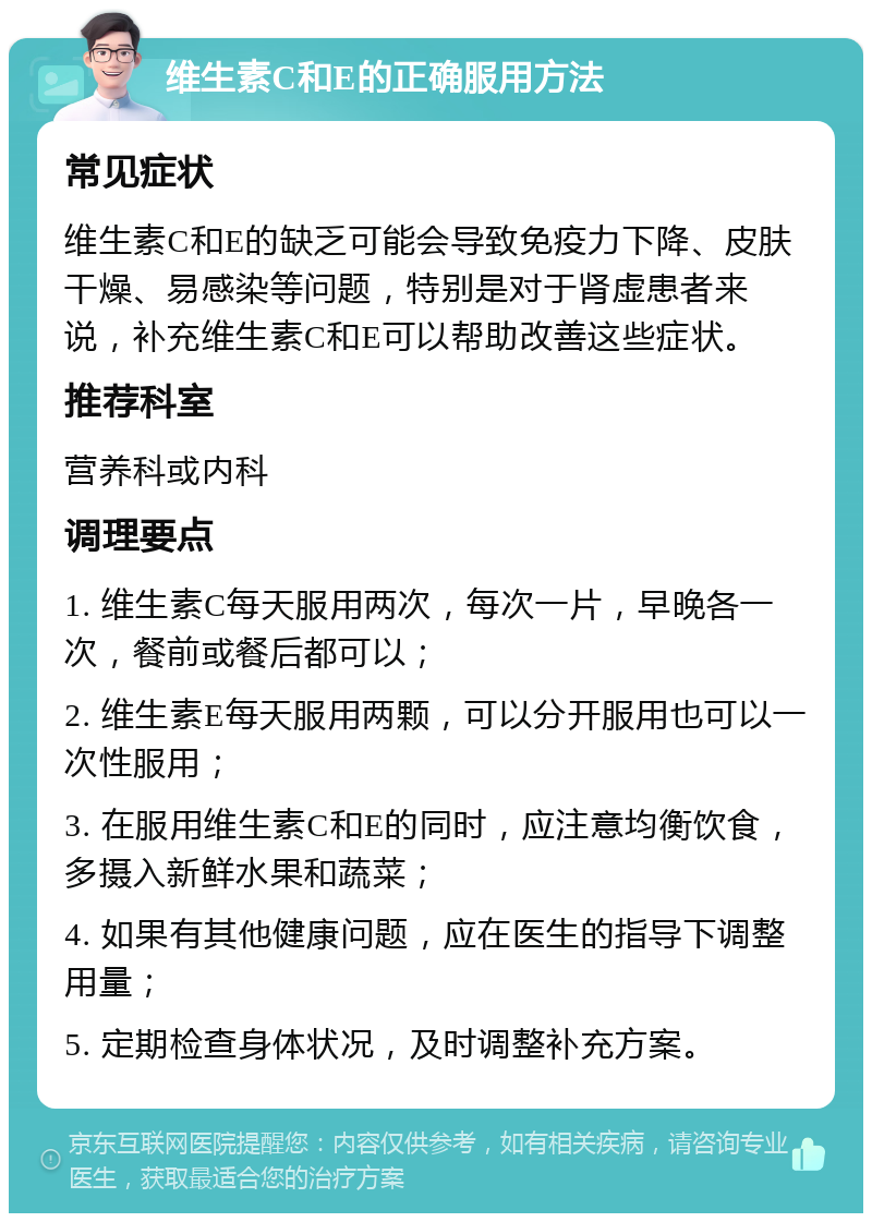 维生素C和E的正确服用方法 常见症状 维生素C和E的缺乏可能会导致免疫力下降、皮肤干燥、易感染等问题，特别是对于肾虚患者来说，补充维生素C和E可以帮助改善这些症状。 推荐科室 营养科或内科 调理要点 1. 维生素C每天服用两次，每次一片，早晚各一次，餐前或餐后都可以； 2. 维生素E每天服用两颗，可以分开服用也可以一次性服用； 3. 在服用维生素C和E的同时，应注意均衡饮食，多摄入新鲜水果和蔬菜； 4. 如果有其他健康问题，应在医生的指导下调整用量； 5. 定期检查身体状况，及时调整补充方案。