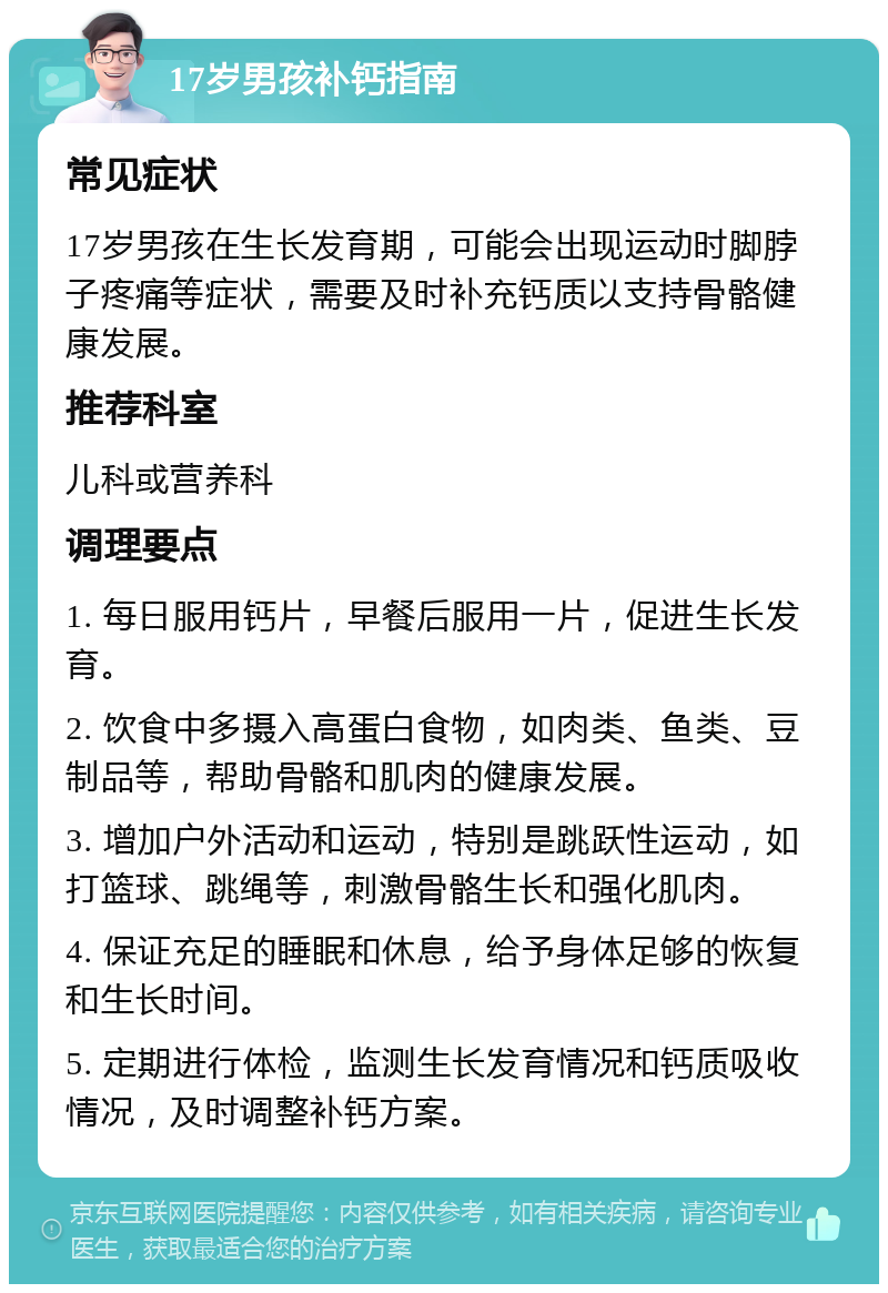 17岁男孩补钙指南 常见症状 17岁男孩在生长发育期，可能会出现运动时脚脖子疼痛等症状，需要及时补充钙质以支持骨骼健康发展。 推荐科室 儿科或营养科 调理要点 1. 每日服用钙片，早餐后服用一片，促进生长发育。 2. 饮食中多摄入高蛋白食物，如肉类、鱼类、豆制品等，帮助骨骼和肌肉的健康发展。 3. 增加户外活动和运动，特别是跳跃性运动，如打篮球、跳绳等，刺激骨骼生长和强化肌肉。 4. 保证充足的睡眠和休息，给予身体足够的恢复和生长时间。 5. 定期进行体检，监测生长发育情况和钙质吸收情况，及时调整补钙方案。