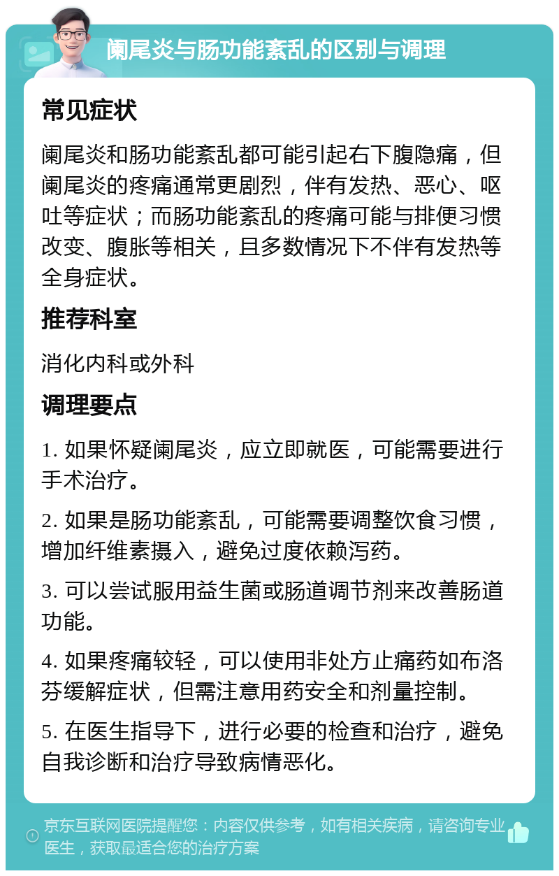 阑尾炎与肠功能紊乱的区别与调理 常见症状 阑尾炎和肠功能紊乱都可能引起右下腹隐痛，但阑尾炎的疼痛通常更剧烈，伴有发热、恶心、呕吐等症状；而肠功能紊乱的疼痛可能与排便习惯改变、腹胀等相关，且多数情况下不伴有发热等全身症状。 推荐科室 消化内科或外科 调理要点 1. 如果怀疑阑尾炎，应立即就医，可能需要进行手术治疗。 2. 如果是肠功能紊乱，可能需要调整饮食习惯，增加纤维素摄入，避免过度依赖泻药。 3. 可以尝试服用益生菌或肠道调节剂来改善肠道功能。 4. 如果疼痛较轻，可以使用非处方止痛药如布洛芬缓解症状，但需注意用药安全和剂量控制。 5. 在医生指导下，进行必要的检查和治疗，避免自我诊断和治疗导致病情恶化。