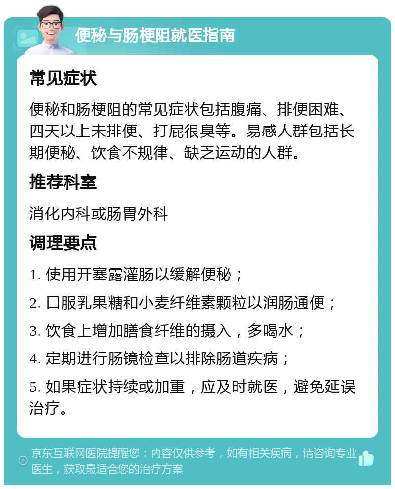 便秘与肠梗阻就医指南 常见症状 便秘和肠梗阻的常见症状包括腹痛、排便困难、四天以上未排便、打屁很臭等。易感人群包括长期便秘、饮食不规律、缺乏运动的人群。 推荐科室 消化内科或肠胃外科 调理要点 1. 使用开塞露灌肠以缓解便秘； 2. 口服乳果糖和小麦纤维素颗粒以润肠通便； 3. 饮食上增加膳食纤维的摄入，多喝水； 4. 定期进行肠镜检查以排除肠道疾病； 5. 如果症状持续或加重，应及时就医，避免延误治疗。