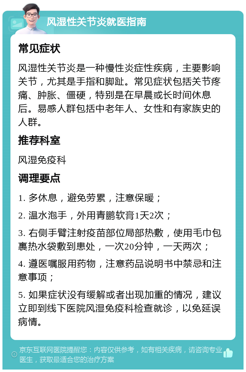 风湿性关节炎就医指南 常见症状 风湿性关节炎是一种慢性炎症性疾病，主要影响关节，尤其是手指和脚趾。常见症状包括关节疼痛、肿胀、僵硬，特别是在早晨或长时间休息后。易感人群包括中老年人、女性和有家族史的人群。 推荐科室 风湿免疫科 调理要点 1. 多休息，避免劳累，注意保暖； 2. 温水泡手，外用青鹏软膏1天2次； 3. 右侧手臂注射疫苗部位局部热敷，使用毛巾包裹热水袋敷到患处，一次20分钟，一天两次； 4. 遵医嘱服用药物，注意药品说明书中禁忌和注意事项； 5. 如果症状没有缓解或者出现加重的情况，建议立即到线下医院风湿免疫科检查就诊，以免延误病情。