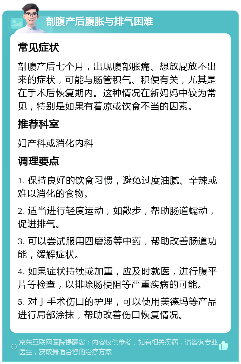 剖腹产后腹胀与排气困难 常见症状 剖腹产后七个月，出现腹部胀痛、想放屁放不出来的症状，可能与肠管积气、积便有关，尤其是在手术后恢复期内。这种情况在新妈妈中较为常见，特别是如果有着凉或饮食不当的因素。 推荐科室 妇产科或消化内科 调理要点 1. 保持良好的饮食习惯，避免过度油腻、辛辣或难以消化的食物。 2. 适当进行轻度运动，如散步，帮助肠道蠕动，促进排气。 3. 可以尝试服用四磨汤等中药，帮助改善肠道功能，缓解症状。 4. 如果症状持续或加重，应及时就医，进行腹平片等检查，以排除肠梗阻等严重疾病的可能。 5. 对于手术伤口的护理，可以使用美德玛等产品进行局部涂抹，帮助改善伤口恢复情况。