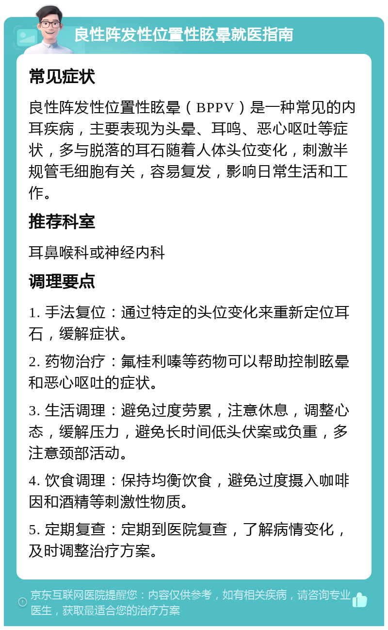 良性阵发性位置性眩晕就医指南 常见症状 良性阵发性位置性眩晕（BPPV）是一种常见的内耳疾病，主要表现为头晕、耳鸣、恶心呕吐等症状，多与脱落的耳石随着人体头位变化，刺激半规管毛细胞有关，容易复发，影响日常生活和工作。 推荐科室 耳鼻喉科或神经内科 调理要点 1. 手法复位：通过特定的头位变化来重新定位耳石，缓解症状。 2. 药物治疗：氟桂利嗪等药物可以帮助控制眩晕和恶心呕吐的症状。 3. 生活调理：避免过度劳累，注意休息，调整心态，缓解压力，避免长时间低头伏案或负重，多注意颈部活动。 4. 饮食调理：保持均衡饮食，避免过度摄入咖啡因和酒精等刺激性物质。 5. 定期复查：定期到医院复查，了解病情变化，及时调整治疗方案。