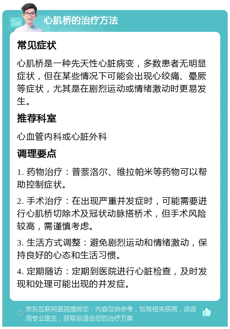 心肌桥的治疗方法 常见症状 心肌桥是一种先天性心脏病变，多数患者无明显症状，但在某些情况下可能会出现心绞痛、晕厥等症状，尤其是在剧烈运动或情绪激动时更易发生。 推荐科室 心血管内科或心脏外科 调理要点 1. 药物治疗：普萘洛尔、维拉帕米等药物可以帮助控制症状。 2. 手术治疗：在出现严重并发症时，可能需要进行心肌桥切除术及冠状动脉搭桥术，但手术风险较高，需谨慎考虑。 3. 生活方式调整：避免剧烈运动和情绪激动，保持良好的心态和生活习惯。 4. 定期随访：定期到医院进行心脏检查，及时发现和处理可能出现的并发症。