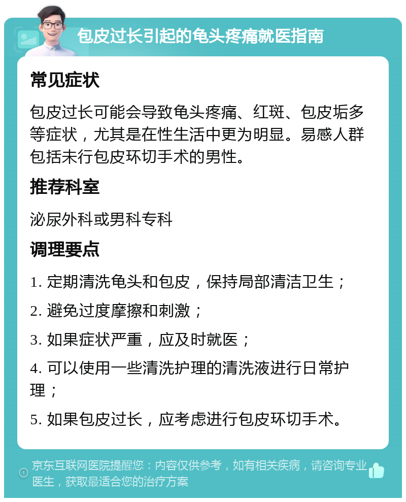 包皮过长引起的龟头疼痛就医指南 常见症状 包皮过长可能会导致龟头疼痛、红斑、包皮垢多等症状，尤其是在性生活中更为明显。易感人群包括未行包皮环切手术的男性。 推荐科室 泌尿外科或男科专科 调理要点 1. 定期清洗龟头和包皮，保持局部清洁卫生； 2. 避免过度摩擦和刺激； 3. 如果症状严重，应及时就医； 4. 可以使用一些清洗护理的清洗液进行日常护理； 5. 如果包皮过长，应考虑进行包皮环切手术。