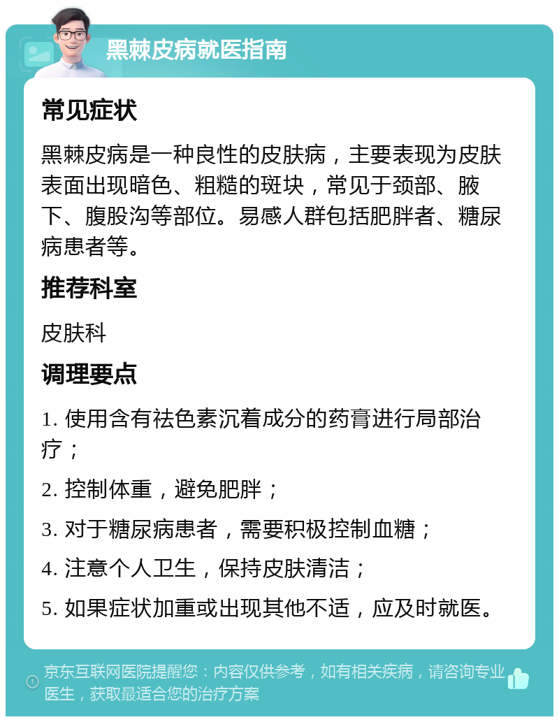 黑棘皮病就医指南 常见症状 黑棘皮病是一种良性的皮肤病，主要表现为皮肤表面出现暗色、粗糙的斑块，常见于颈部、腋下、腹股沟等部位。易感人群包括肥胖者、糖尿病患者等。 推荐科室 皮肤科 调理要点 1. 使用含有祛色素沉着成分的药膏进行局部治疗； 2. 控制体重，避免肥胖； 3. 对于糖尿病患者，需要积极控制血糖； 4. 注意个人卫生，保持皮肤清洁； 5. 如果症状加重或出现其他不适，应及时就医。