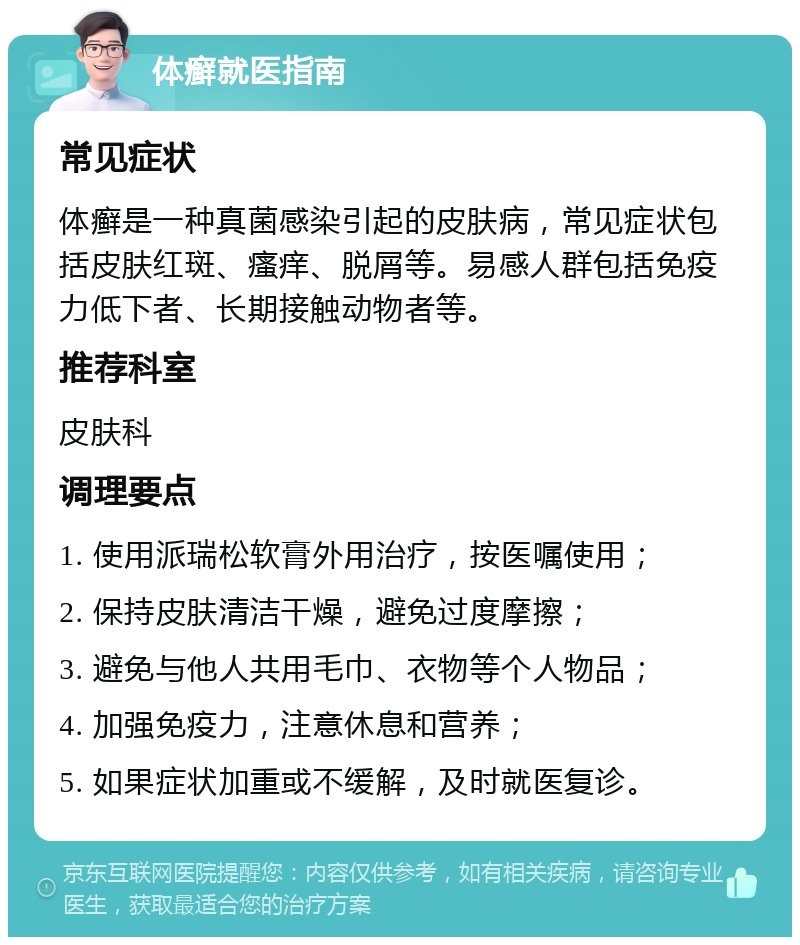 体癣就医指南 常见症状 体癣是一种真菌感染引起的皮肤病，常见症状包括皮肤红斑、瘙痒、脱屑等。易感人群包括免疫力低下者、长期接触动物者等。 推荐科室 皮肤科 调理要点 1. 使用派瑞松软膏外用治疗，按医嘱使用； 2. 保持皮肤清洁干燥，避免过度摩擦； 3. 避免与他人共用毛巾、衣物等个人物品； 4. 加强免疫力，注意休息和营养； 5. 如果症状加重或不缓解，及时就医复诊。