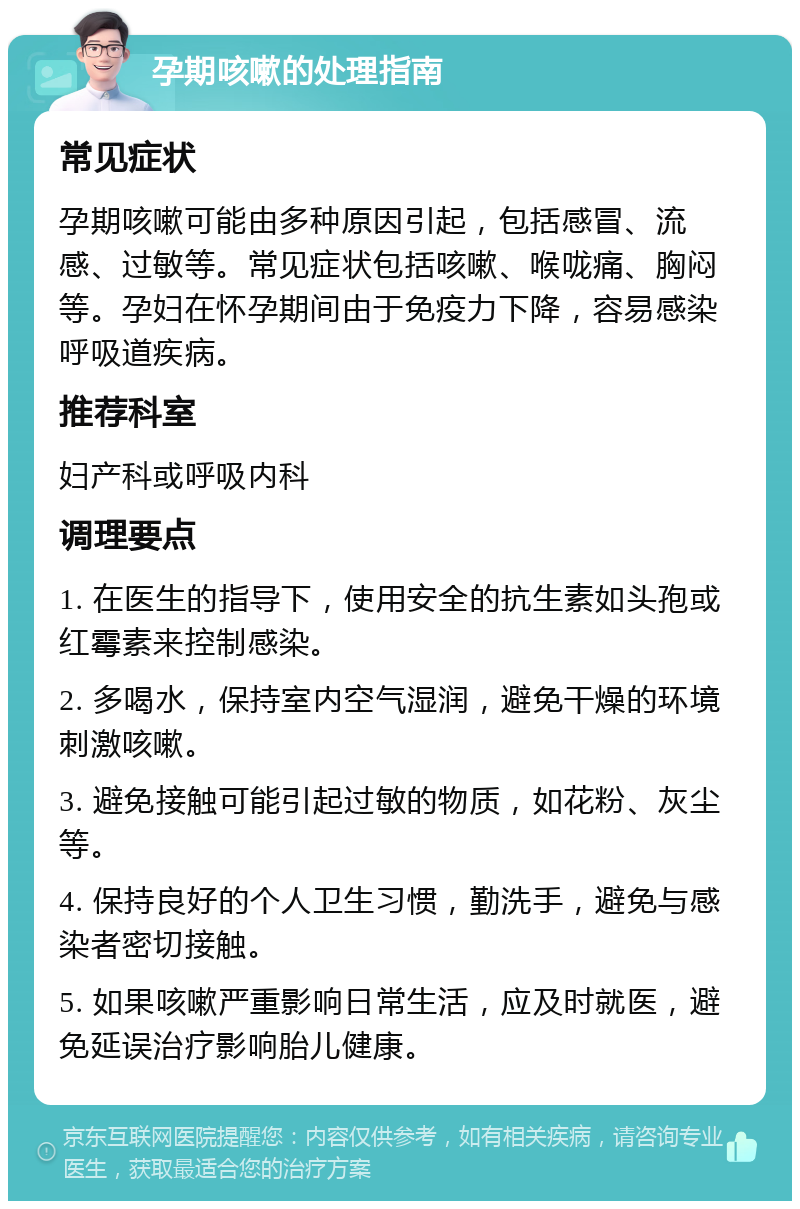 孕期咳嗽的处理指南 常见症状 孕期咳嗽可能由多种原因引起，包括感冒、流感、过敏等。常见症状包括咳嗽、喉咙痛、胸闷等。孕妇在怀孕期间由于免疫力下降，容易感染呼吸道疾病。 推荐科室 妇产科或呼吸内科 调理要点 1. 在医生的指导下，使用安全的抗生素如头孢或红霉素来控制感染。 2. 多喝水，保持室内空气湿润，避免干燥的环境刺激咳嗽。 3. 避免接触可能引起过敏的物质，如花粉、灰尘等。 4. 保持良好的个人卫生习惯，勤洗手，避免与感染者密切接触。 5. 如果咳嗽严重影响日常生活，应及时就医，避免延误治疗影响胎儿健康。