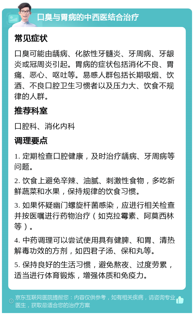 口臭与胃病的中西医结合治疗 常见症状 口臭可能由龋病、化脓性牙髓炎、牙周病、牙龈炎或冠周炎引起。胃病的症状包括消化不良、胃痛、恶心、呕吐等。易感人群包括长期吸烟、饮酒、不良口腔卫生习惯者以及压力大、饮食不规律的人群。 推荐科室 口腔科、消化内科 调理要点 1. 定期检查口腔健康，及时治疗龋病、牙周病等问题。 2. 饮食上避免辛辣、油腻、刺激性食物，多吃新鲜蔬菜和水果，保持规律的饮食习惯。 3. 如果怀疑幽门螺旋杆菌感染，应进行相关检查并按医嘱进行药物治疗（如克拉霉素、阿莫西林等）。 4. 中药调理可以尝试使用具有健脾、和胃、清热解毒功效的方剂，如四君子汤、保和丸等。 5. 保持良好的生活习惯，避免熬夜、过度劳累，适当进行体育锻炼，增强体质和免疫力。