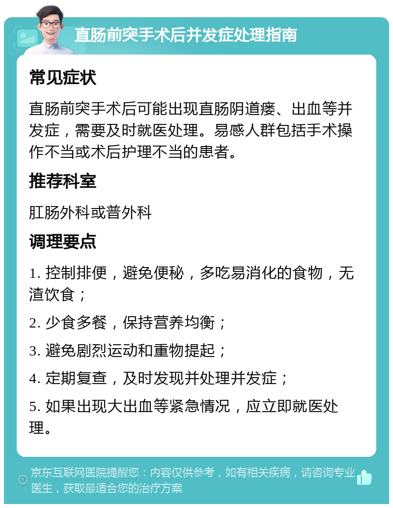 直肠前突手术后并发症处理指南 常见症状 直肠前突手术后可能出现直肠阴道瘘、出血等并发症，需要及时就医处理。易感人群包括手术操作不当或术后护理不当的患者。 推荐科室 肛肠外科或普外科 调理要点 1. 控制排便，避免便秘，多吃易消化的食物，无渣饮食； 2. 少食多餐，保持营养均衡； 3. 避免剧烈运动和重物提起； 4. 定期复查，及时发现并处理并发症； 5. 如果出现大出血等紧急情况，应立即就医处理。