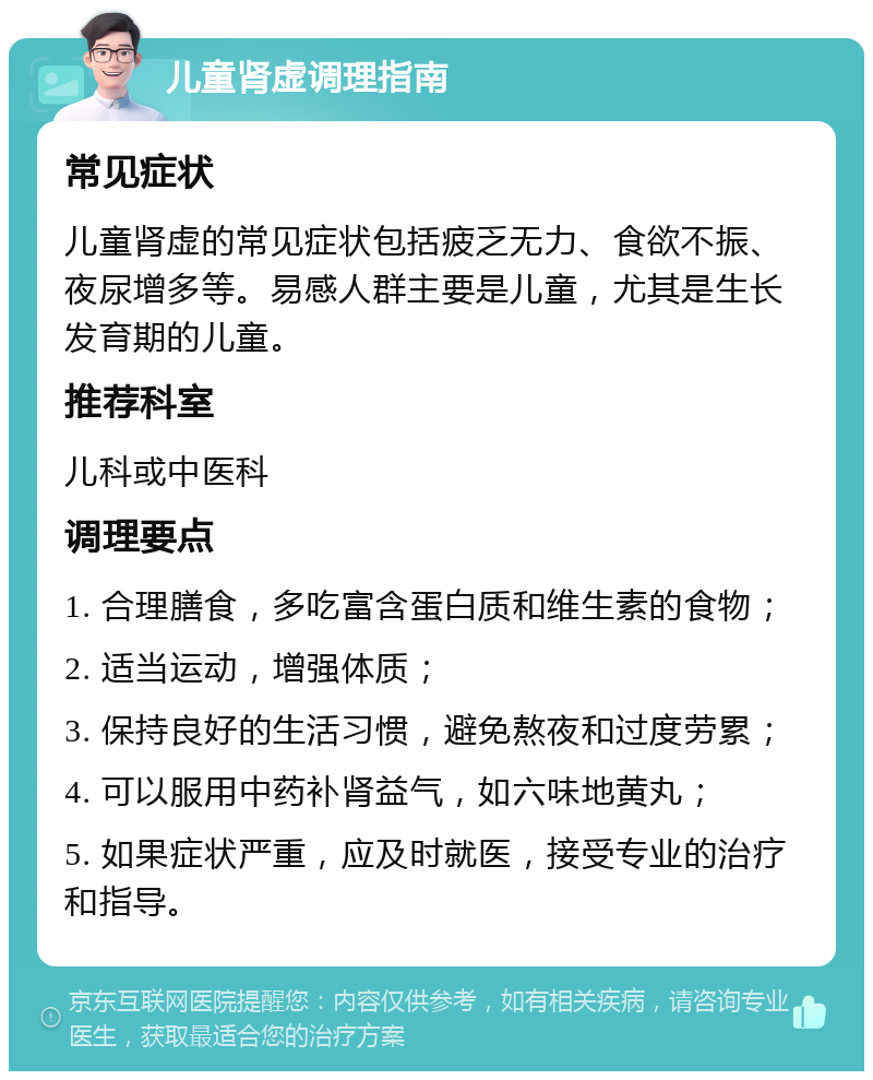 儿童肾虚调理指南 常见症状 儿童肾虚的常见症状包括疲乏无力、食欲不振、夜尿增多等。易感人群主要是儿童，尤其是生长发育期的儿童。 推荐科室 儿科或中医科 调理要点 1. 合理膳食，多吃富含蛋白质和维生素的食物； 2. 适当运动，增强体质； 3. 保持良好的生活习惯，避免熬夜和过度劳累； 4. 可以服用中药补肾益气，如六味地黄丸； 5. 如果症状严重，应及时就医，接受专业的治疗和指导。