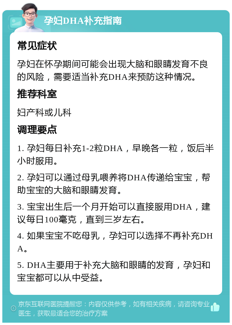 孕妇DHA补充指南 常见症状 孕妇在怀孕期间可能会出现大脑和眼睛发育不良的风险，需要适当补充DHA来预防这种情况。 推荐科室 妇产科或儿科 调理要点 1. 孕妇每日补充1-2粒DHA，早晚各一粒，饭后半小时服用。 2. 孕妇可以通过母乳喂养将DHA传递给宝宝，帮助宝宝的大脑和眼睛发育。 3. 宝宝出生后一个月开始可以直接服用DHA，建议每日100毫克，直到三岁左右。 4. 如果宝宝不吃母乳，孕妇可以选择不再补充DHA。 5. DHA主要用于补充大脑和眼睛的发育，孕妇和宝宝都可以从中受益。