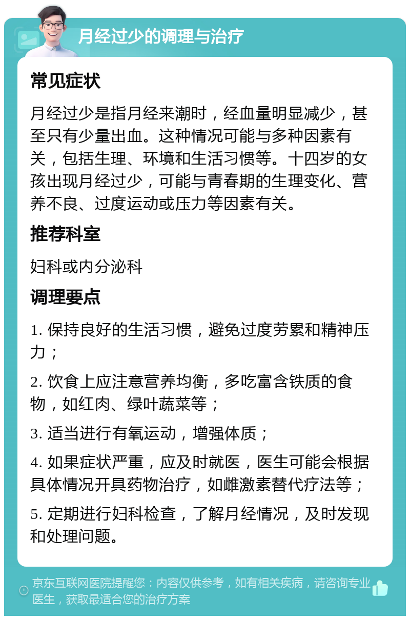 月经过少的调理与治疗 常见症状 月经过少是指月经来潮时，经血量明显减少，甚至只有少量出血。这种情况可能与多种因素有关，包括生理、环境和生活习惯等。十四岁的女孩出现月经过少，可能与青春期的生理变化、营养不良、过度运动或压力等因素有关。 推荐科室 妇科或内分泌科 调理要点 1. 保持良好的生活习惯，避免过度劳累和精神压力； 2. 饮食上应注意营养均衡，多吃富含铁质的食物，如红肉、绿叶蔬菜等； 3. 适当进行有氧运动，增强体质； 4. 如果症状严重，应及时就医，医生可能会根据具体情况开具药物治疗，如雌激素替代疗法等； 5. 定期进行妇科检查，了解月经情况，及时发现和处理问题。