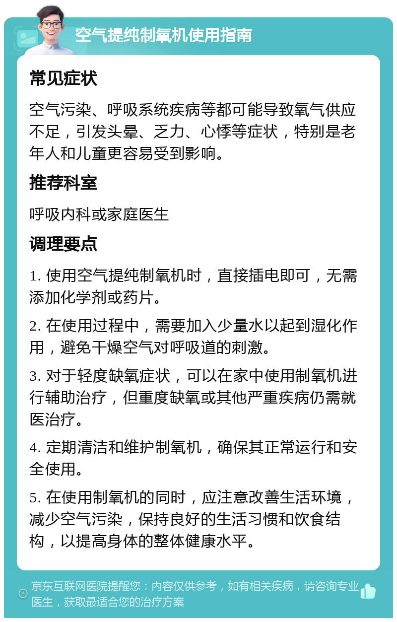 空气提纯制氧机使用指南 常见症状 空气污染、呼吸系统疾病等都可能导致氧气供应不足，引发头晕、乏力、心悸等症状，特别是老年人和儿童更容易受到影响。 推荐科室 呼吸内科或家庭医生 调理要点 1. 使用空气提纯制氧机时，直接插电即可，无需添加化学剂或药片。 2. 在使用过程中，需要加入少量水以起到湿化作用，避免干燥空气对呼吸道的刺激。 3. 对于轻度缺氧症状，可以在家中使用制氧机进行辅助治疗，但重度缺氧或其他严重疾病仍需就医治疗。 4. 定期清洁和维护制氧机，确保其正常运行和安全使用。 5. 在使用制氧机的同时，应注意改善生活环境，减少空气污染，保持良好的生活习惯和饮食结构，以提高身体的整体健康水平。