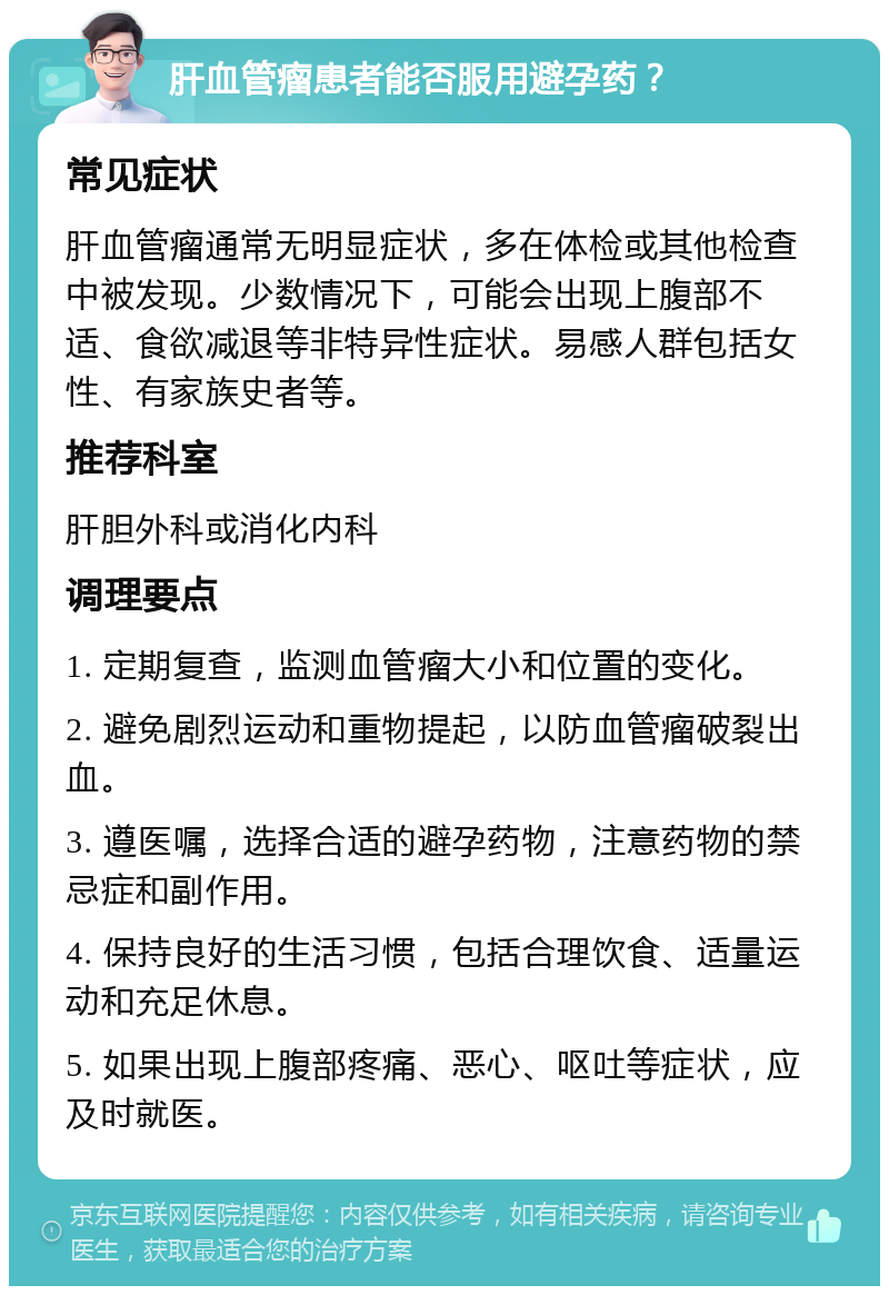 肝血管瘤患者能否服用避孕药？ 常见症状 肝血管瘤通常无明显症状，多在体检或其他检查中被发现。少数情况下，可能会出现上腹部不适、食欲减退等非特异性症状。易感人群包括女性、有家族史者等。 推荐科室 肝胆外科或消化内科 调理要点 1. 定期复查，监测血管瘤大小和位置的变化。 2. 避免剧烈运动和重物提起，以防血管瘤破裂出血。 3. 遵医嘱，选择合适的避孕药物，注意药物的禁忌症和副作用。 4. 保持良好的生活习惯，包括合理饮食、适量运动和充足休息。 5. 如果出现上腹部疼痛、恶心、呕吐等症状，应及时就医。