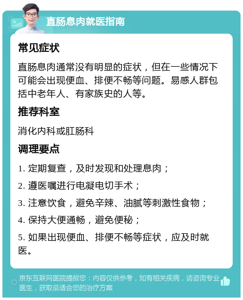 直肠息肉就医指南 常见症状 直肠息肉通常没有明显的症状，但在一些情况下可能会出现便血、排便不畅等问题。易感人群包括中老年人、有家族史的人等。 推荐科室 消化内科或肛肠科 调理要点 1. 定期复查，及时发现和处理息肉； 2. 遵医嘱进行电凝电切手术； 3. 注意饮食，避免辛辣、油腻等刺激性食物； 4. 保持大便通畅，避免便秘； 5. 如果出现便血、排便不畅等症状，应及时就医。