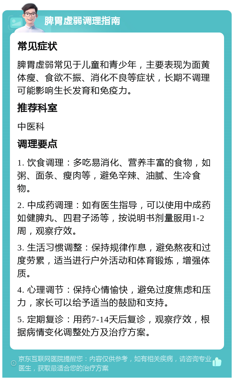 脾胃虚弱调理指南 常见症状 脾胃虚弱常见于儿童和青少年，主要表现为面黄体瘦、食欲不振、消化不良等症状，长期不调理可能影响生长发育和免疫力。 推荐科室 中医科 调理要点 1. 饮食调理：多吃易消化、营养丰富的食物，如粥、面条、瘦肉等，避免辛辣、油腻、生冷食物。 2. 中成药调理：如有医生指导，可以使用中成药如健脾丸、四君子汤等，按说明书剂量服用1-2周，观察疗效。 3. 生活习惯调整：保持规律作息，避免熬夜和过度劳累，适当进行户外活动和体育锻炼，增强体质。 4. 心理调节：保持心情愉快，避免过度焦虑和压力，家长可以给予适当的鼓励和支持。 5. 定期复诊：用药7-14天后复诊，观察疗效，根据病情变化调整处方及治疗方案。