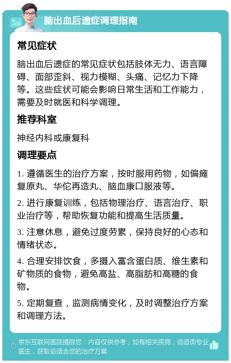 脑出血后遗症调理指南 常见症状 脑出血后遗症的常见症状包括肢体无力、语言障碍、面部歪斜、视力模糊、头痛、记忆力下降等。这些症状可能会影响日常生活和工作能力，需要及时就医和科学调理。 推荐科室 神经内科或康复科 调理要点 1. 遵循医生的治疗方案，按时服用药物，如偏瘫复原丸、华佗再造丸、脑血康口服液等。 2. 进行康复训练，包括物理治疗、语言治疗、职业治疗等，帮助恢复功能和提高生活质量。 3. 注意休息，避免过度劳累，保持良好的心态和情绪状态。 4. 合理安排饮食，多摄入富含蛋白质、维生素和矿物质的食物，避免高盐、高脂肪和高糖的食物。 5. 定期复查，监测病情变化，及时调整治疗方案和调理方法。