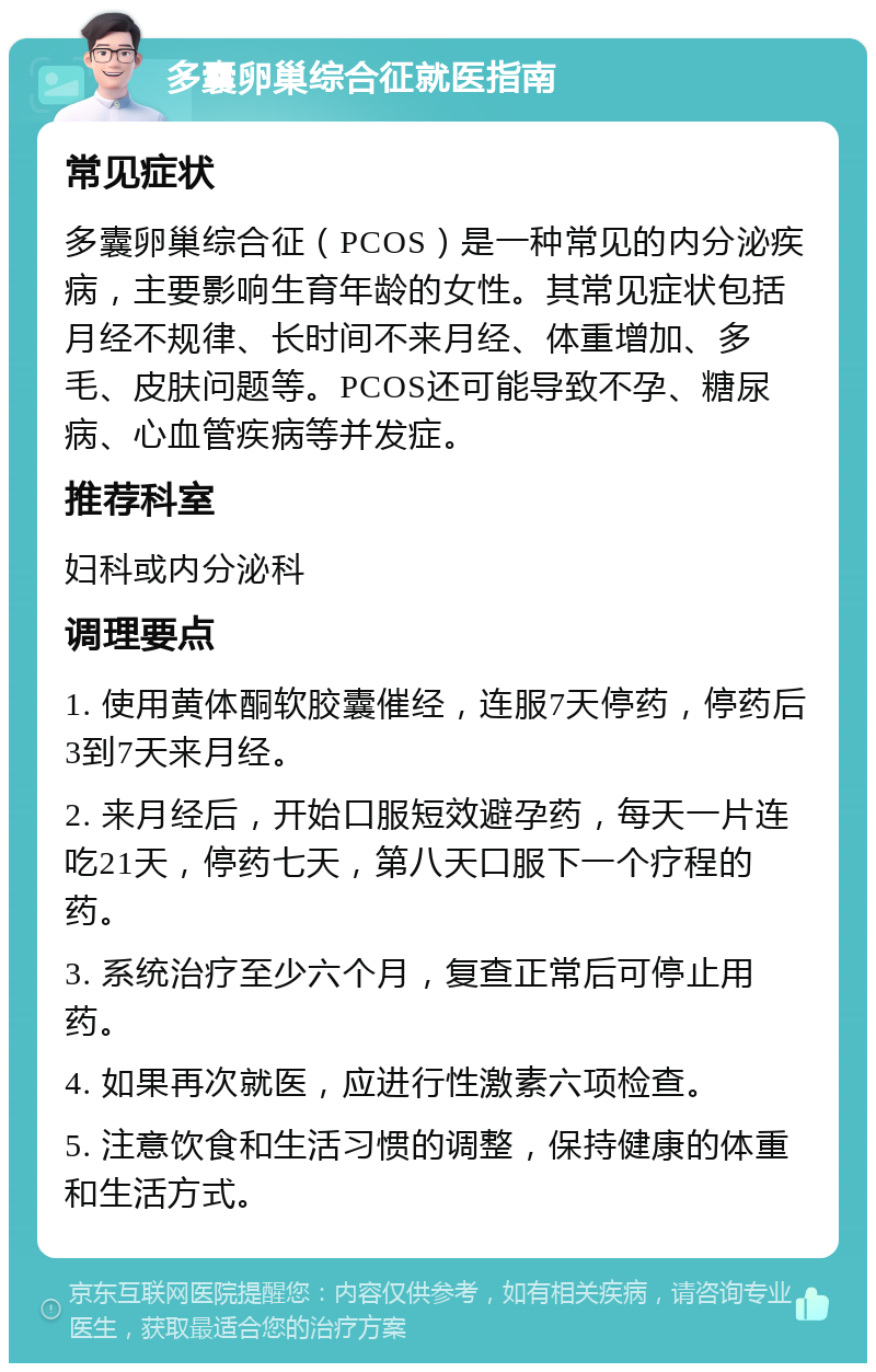 多囊卵巢综合征就医指南 常见症状 多囊卵巢综合征（PCOS）是一种常见的内分泌疾病，主要影响生育年龄的女性。其常见症状包括月经不规律、长时间不来月经、体重增加、多毛、皮肤问题等。PCOS还可能导致不孕、糖尿病、心血管疾病等并发症。 推荐科室 妇科或内分泌科 调理要点 1. 使用黄体酮软胶囊催经，连服7天停药，停药后3到7天来月经。 2. 来月经后，开始口服短效避孕药，每天一片连吃21天，停药七天，第八天口服下一个疗程的药。 3. 系统治疗至少六个月，复查正常后可停止用药。 4. 如果再次就医，应进行性激素六项检查。 5. 注意饮食和生活习惯的调整，保持健康的体重和生活方式。