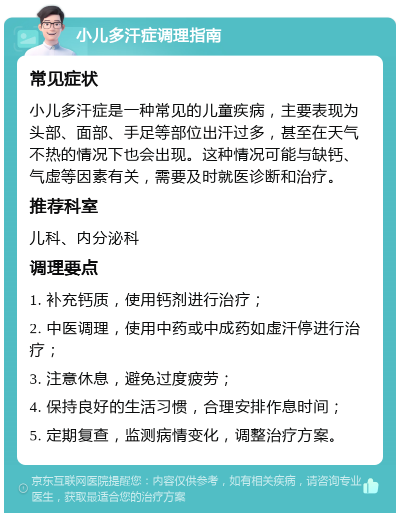 小儿多汗症调理指南 常见症状 小儿多汗症是一种常见的儿童疾病，主要表现为头部、面部、手足等部位出汗过多，甚至在天气不热的情况下也会出现。这种情况可能与缺钙、气虚等因素有关，需要及时就医诊断和治疗。 推荐科室 儿科、内分泌科 调理要点 1. 补充钙质，使用钙剂进行治疗； 2. 中医调理，使用中药或中成药如虚汗停进行治疗； 3. 注意休息，避免过度疲劳； 4. 保持良好的生活习惯，合理安排作息时间； 5. 定期复查，监测病情变化，调整治疗方案。