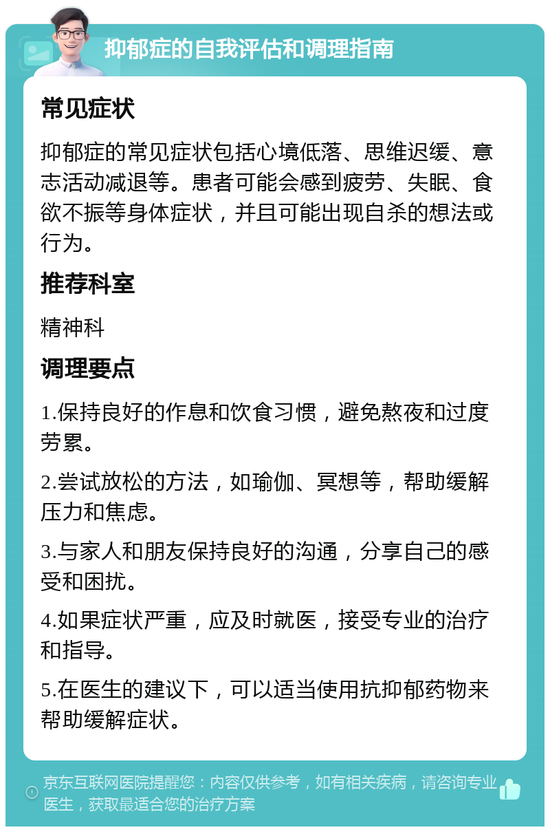 抑郁症的自我评估和调理指南 常见症状 抑郁症的常见症状包括心境低落、思维迟缓、意志活动减退等。患者可能会感到疲劳、失眠、食欲不振等身体症状，并且可能出现自杀的想法或行为。 推荐科室 精神科 调理要点 1.保持良好的作息和饮食习惯，避免熬夜和过度劳累。 2.尝试放松的方法，如瑜伽、冥想等，帮助缓解压力和焦虑。 3.与家人和朋友保持良好的沟通，分享自己的感受和困扰。 4.如果症状严重，应及时就医，接受专业的治疗和指导。 5.在医生的建议下，可以适当使用抗抑郁药物来帮助缓解症状。