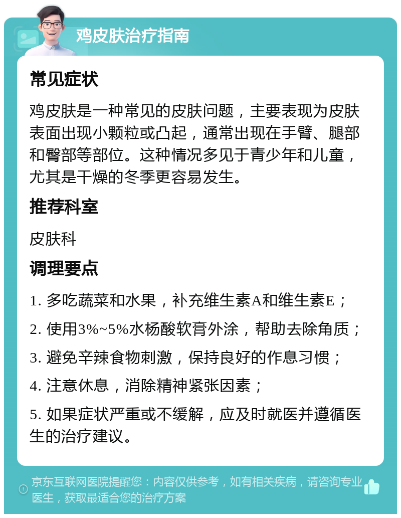 鸡皮肤治疗指南 常见症状 鸡皮肤是一种常见的皮肤问题，主要表现为皮肤表面出现小颗粒或凸起，通常出现在手臂、腿部和臀部等部位。这种情况多见于青少年和儿童，尤其是干燥的冬季更容易发生。 推荐科室 皮肤科 调理要点 1. 多吃蔬菜和水果，补充维生素A和维生素E； 2. 使用3%~5%水杨酸软膏外涂，帮助去除角质； 3. 避免辛辣食物刺激，保持良好的作息习惯； 4. 注意休息，消除精神紧张因素； 5. 如果症状严重或不缓解，应及时就医并遵循医生的治疗建议。