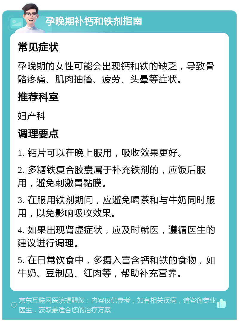 孕晚期补钙和铁剂指南 常见症状 孕晚期的女性可能会出现钙和铁的缺乏，导致骨骼疼痛、肌肉抽搐、疲劳、头晕等症状。 推荐科室 妇产科 调理要点 1. 钙片可以在晚上服用，吸收效果更好。 2. 多糖铁复合胶囊属于补充铁剂的，应饭后服用，避免刺激胃黏膜。 3. 在服用铁剂期间，应避免喝茶和与牛奶同时服用，以免影响吸收效果。 4. 如果出现肾虚症状，应及时就医，遵循医生的建议进行调理。 5. 在日常饮食中，多摄入富含钙和铁的食物，如牛奶、豆制品、红肉等，帮助补充营养。