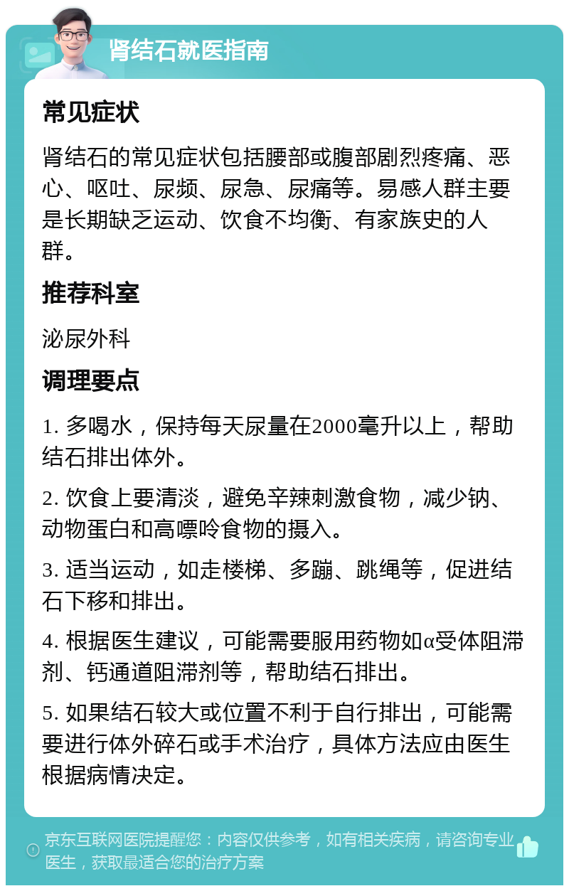 肾结石就医指南 常见症状 肾结石的常见症状包括腰部或腹部剧烈疼痛、恶心、呕吐、尿频、尿急、尿痛等。易感人群主要是长期缺乏运动、饮食不均衡、有家族史的人群。 推荐科室 泌尿外科 调理要点 1. 多喝水，保持每天尿量在2000毫升以上，帮助结石排出体外。 2. 饮食上要清淡，避免辛辣刺激食物，减少钠、动物蛋白和高嘌呤食物的摄入。 3. 适当运动，如走楼梯、多蹦、跳绳等，促进结石下移和排出。 4. 根据医生建议，可能需要服用药物如α受体阻滞剂、钙通道阻滞剂等，帮助结石排出。 5. 如果结石较大或位置不利于自行排出，可能需要进行体外碎石或手术治疗，具体方法应由医生根据病情决定。