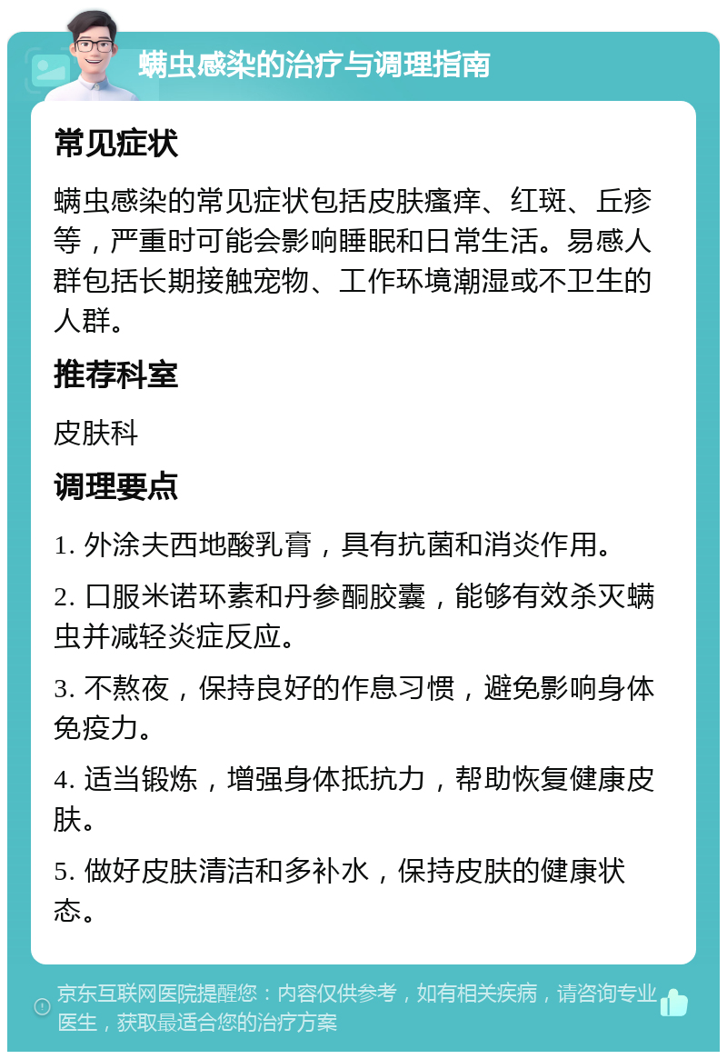 螨虫感染的治疗与调理指南 常见症状 螨虫感染的常见症状包括皮肤瘙痒、红斑、丘疹等，严重时可能会影响睡眠和日常生活。易感人群包括长期接触宠物、工作环境潮湿或不卫生的人群。 推荐科室 皮肤科 调理要点 1. 外涂夫西地酸乳膏，具有抗菌和消炎作用。 2. 口服米诺环素和丹参酮胶囊，能够有效杀灭螨虫并减轻炎症反应。 3. 不熬夜，保持良好的作息习惯，避免影响身体免疫力。 4. 适当锻炼，增强身体抵抗力，帮助恢复健康皮肤。 5. 做好皮肤清洁和多补水，保持皮肤的健康状态。