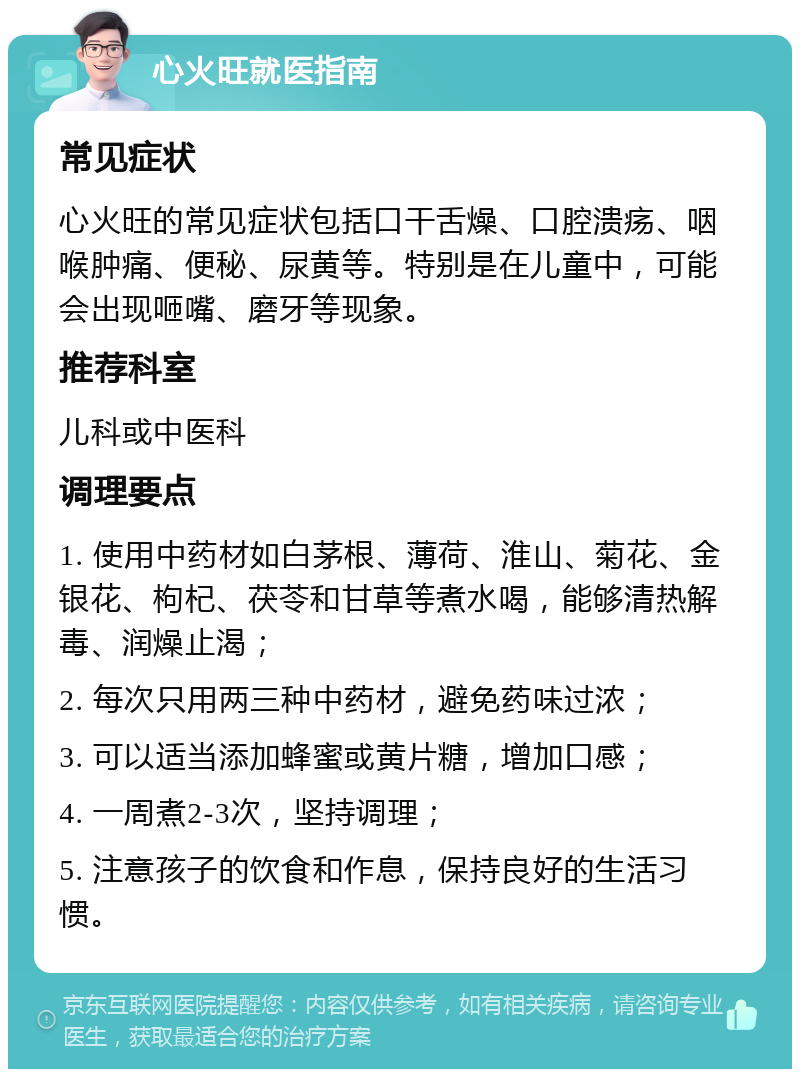 心火旺就医指南 常见症状 心火旺的常见症状包括口干舌燥、口腔溃疡、咽喉肿痛、便秘、尿黄等。特别是在儿童中，可能会出现咂嘴、磨牙等现象。 推荐科室 儿科或中医科 调理要点 1. 使用中药材如白茅根、薄荷、淮山、菊花、金银花、枸杞、茯苓和甘草等煮水喝，能够清热解毒、润燥止渴； 2. 每次只用两三种中药材，避免药味过浓； 3. 可以适当添加蜂蜜或黄片糖，增加口感； 4. 一周煮2-3次，坚持调理； 5. 注意孩子的饮食和作息，保持良好的生活习惯。