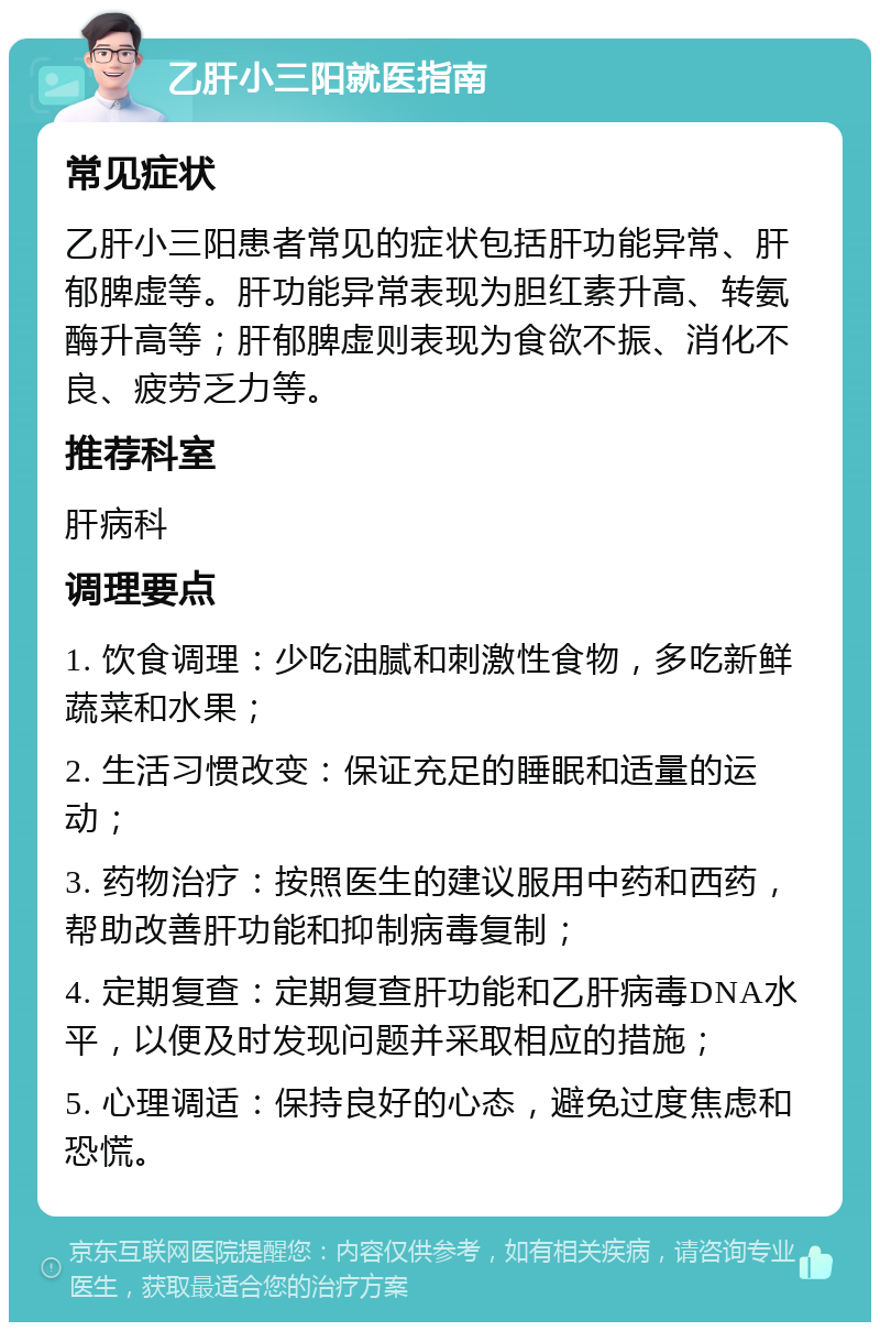 乙肝小三阳就医指南 常见症状 乙肝小三阳患者常见的症状包括肝功能异常、肝郁脾虚等。肝功能异常表现为胆红素升高、转氨酶升高等；肝郁脾虚则表现为食欲不振、消化不良、疲劳乏力等。 推荐科室 肝病科 调理要点 1. 饮食调理：少吃油腻和刺激性食物，多吃新鲜蔬菜和水果； 2. 生活习惯改变：保证充足的睡眠和适量的运动； 3. 药物治疗：按照医生的建议服用中药和西药，帮助改善肝功能和抑制病毒复制； 4. 定期复查：定期复查肝功能和乙肝病毒DNA水平，以便及时发现问题并采取相应的措施； 5. 心理调适：保持良好的心态，避免过度焦虑和恐慌。