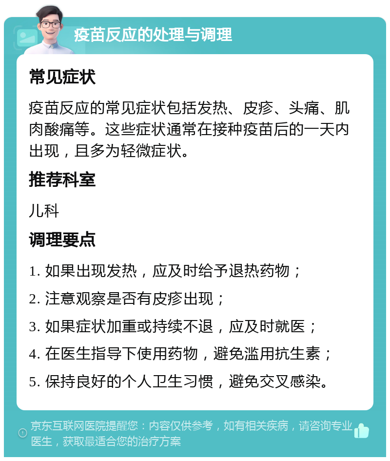 疫苗反应的处理与调理 常见症状 疫苗反应的常见症状包括发热、皮疹、头痛、肌肉酸痛等。这些症状通常在接种疫苗后的一天内出现，且多为轻微症状。 推荐科室 儿科 调理要点 1. 如果出现发热，应及时给予退热药物； 2. 注意观察是否有皮疹出现； 3. 如果症状加重或持续不退，应及时就医； 4. 在医生指导下使用药物，避免滥用抗生素； 5. 保持良好的个人卫生习惯，避免交叉感染。