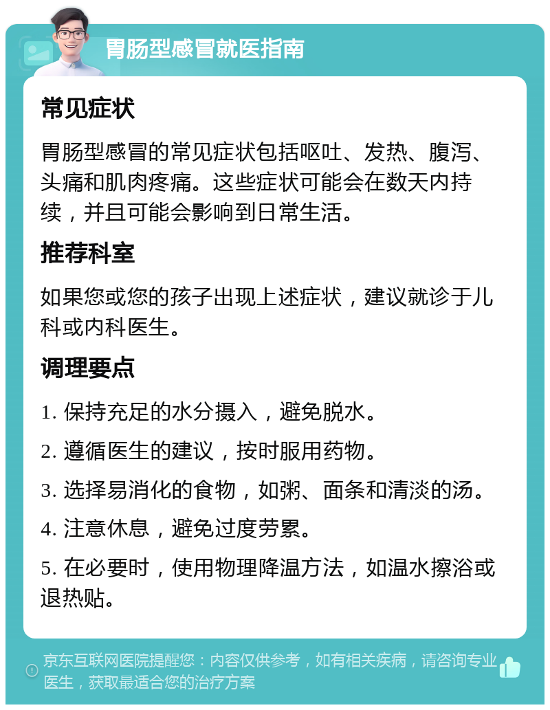 胃肠型感冒就医指南 常见症状 胃肠型感冒的常见症状包括呕吐、发热、腹泻、头痛和肌肉疼痛。这些症状可能会在数天内持续，并且可能会影响到日常生活。 推荐科室 如果您或您的孩子出现上述症状，建议就诊于儿科或内科医生。 调理要点 1. 保持充足的水分摄入，避免脱水。 2. 遵循医生的建议，按时服用药物。 3. 选择易消化的食物，如粥、面条和清淡的汤。 4. 注意休息，避免过度劳累。 5. 在必要时，使用物理降温方法，如温水擦浴或退热贴。