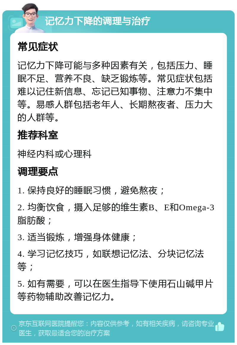 记忆力下降的调理与治疗 常见症状 记忆力下降可能与多种因素有关，包括压力、睡眠不足、营养不良、缺乏锻炼等。常见症状包括难以记住新信息、忘记已知事物、注意力不集中等。易感人群包括老年人、长期熬夜者、压力大的人群等。 推荐科室 神经内科或心理科 调理要点 1. 保持良好的睡眠习惯，避免熬夜； 2. 均衡饮食，摄入足够的维生素B、E和Omega-3脂肪酸； 3. 适当锻炼，增强身体健康； 4. 学习记忆技巧，如联想记忆法、分块记忆法等； 5. 如有需要，可以在医生指导下使用石山碱甲片等药物辅助改善记忆力。