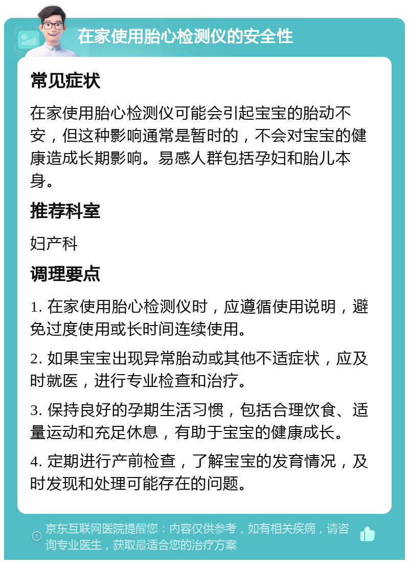 在家使用胎心检测仪的安全性 常见症状 在家使用胎心检测仪可能会引起宝宝的胎动不安，但这种影响通常是暂时的，不会对宝宝的健康造成长期影响。易感人群包括孕妇和胎儿本身。 推荐科室 妇产科 调理要点 1. 在家使用胎心检测仪时，应遵循使用说明，避免过度使用或长时间连续使用。 2. 如果宝宝出现异常胎动或其他不适症状，应及时就医，进行专业检查和治疗。 3. 保持良好的孕期生活习惯，包括合理饮食、适量运动和充足休息，有助于宝宝的健康成长。 4. 定期进行产前检查，了解宝宝的发育情况，及时发现和处理可能存在的问题。