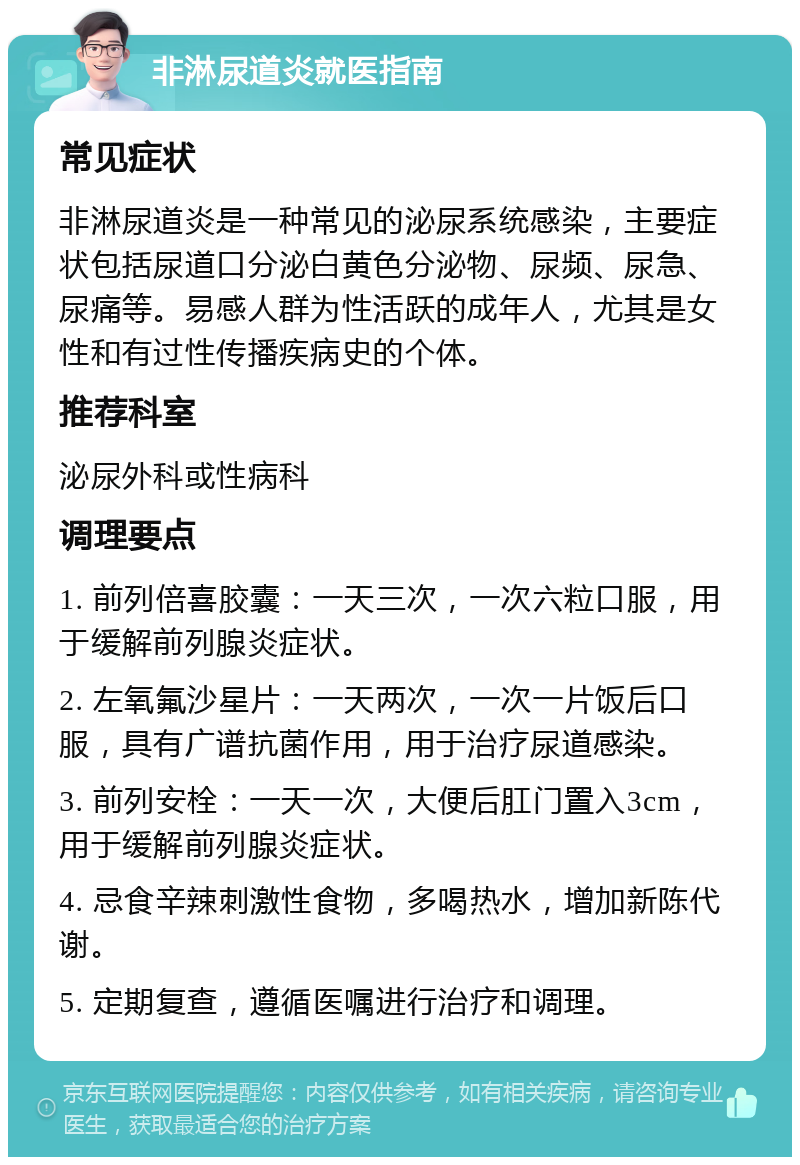 非淋尿道炎就医指南 常见症状 非淋尿道炎是一种常见的泌尿系统感染，主要症状包括尿道口分泌白黄色分泌物、尿频、尿急、尿痛等。易感人群为性活跃的成年人，尤其是女性和有过性传播疾病史的个体。 推荐科室 泌尿外科或性病科 调理要点 1. 前列倍喜胶囊：一天三次，一次六粒口服，用于缓解前列腺炎症状。 2. 左氧氟沙星片：一天两次，一次一片饭后口服，具有广谱抗菌作用，用于治疗尿道感染。 3. 前列安栓：一天一次，大便后肛门置入3cm，用于缓解前列腺炎症状。 4. 忌食辛辣刺激性食物，多喝热水，增加新陈代谢。 5. 定期复查，遵循医嘱进行治疗和调理。