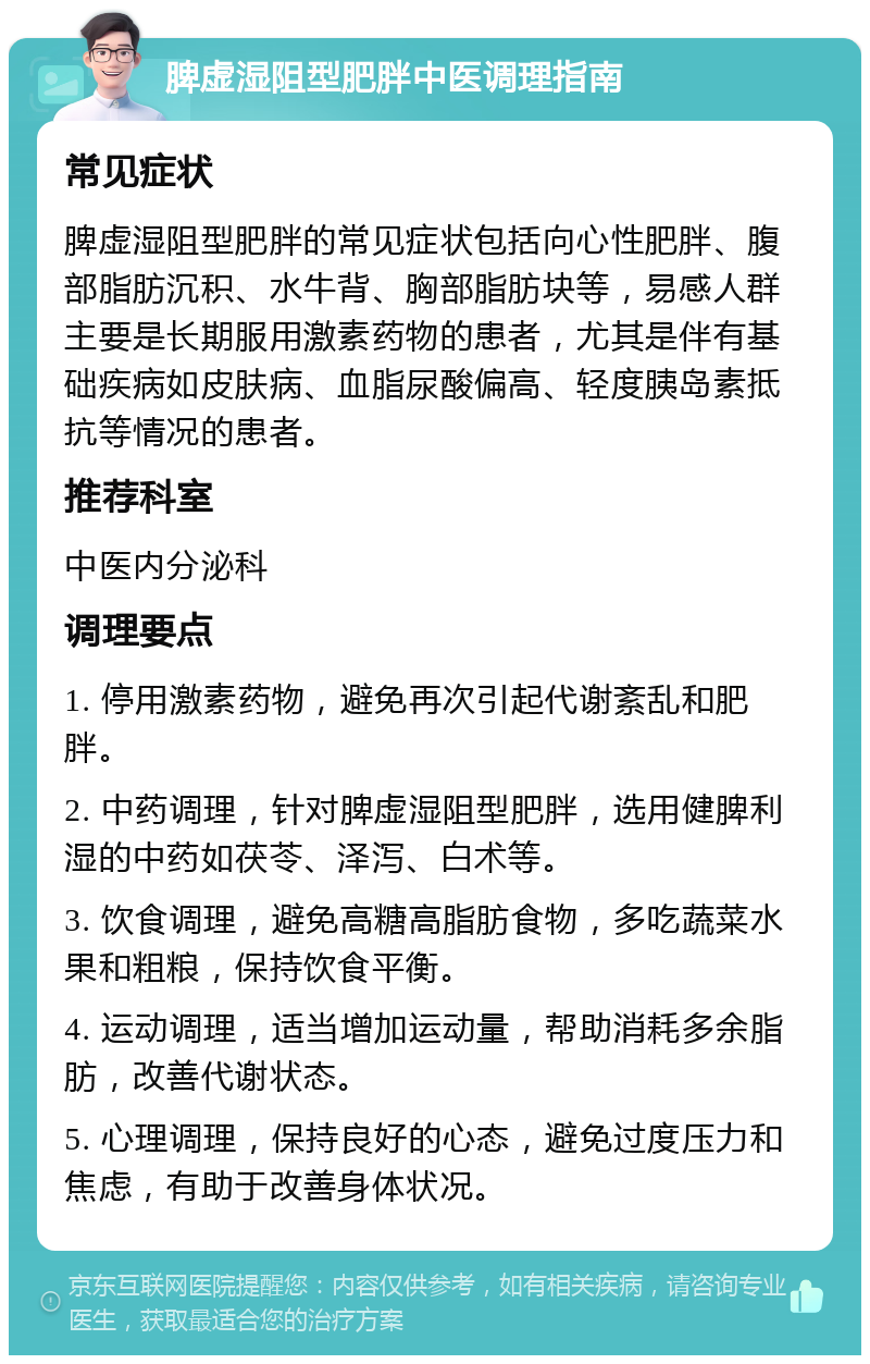 脾虚湿阻型肥胖中医调理指南 常见症状 脾虚湿阻型肥胖的常见症状包括向心性肥胖、腹部脂肪沉积、水牛背、胸部脂肪块等，易感人群主要是长期服用激素药物的患者，尤其是伴有基础疾病如皮肤病、血脂尿酸偏高、轻度胰岛素抵抗等情况的患者。 推荐科室 中医内分泌科 调理要点 1. 停用激素药物，避免再次引起代谢紊乱和肥胖。 2. 中药调理，针对脾虚湿阻型肥胖，选用健脾利湿的中药如茯苓、泽泻、白术等。 3. 饮食调理，避免高糖高脂肪食物，多吃蔬菜水果和粗粮，保持饮食平衡。 4. 运动调理，适当增加运动量，帮助消耗多余脂肪，改善代谢状态。 5. 心理调理，保持良好的心态，避免过度压力和焦虑，有助于改善身体状况。