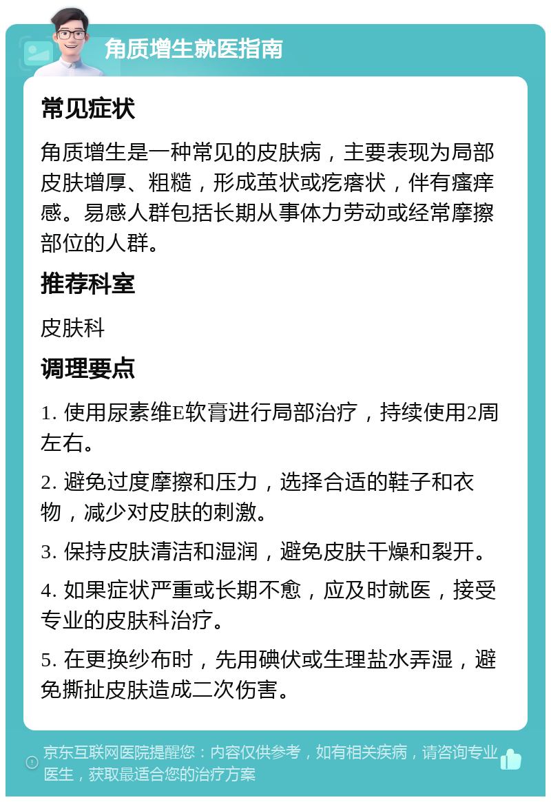 角质增生就医指南 常见症状 角质增生是一种常见的皮肤病，主要表现为局部皮肤增厚、粗糙，形成茧状或疙瘩状，伴有瘙痒感。易感人群包括长期从事体力劳动或经常摩擦部位的人群。 推荐科室 皮肤科 调理要点 1. 使用尿素维E软膏进行局部治疗，持续使用2周左右。 2. 避免过度摩擦和压力，选择合适的鞋子和衣物，减少对皮肤的刺激。 3. 保持皮肤清洁和湿润，避免皮肤干燥和裂开。 4. 如果症状严重或长期不愈，应及时就医，接受专业的皮肤科治疗。 5. 在更换纱布时，先用碘伏或生理盐水弄湿，避免撕扯皮肤造成二次伤害。