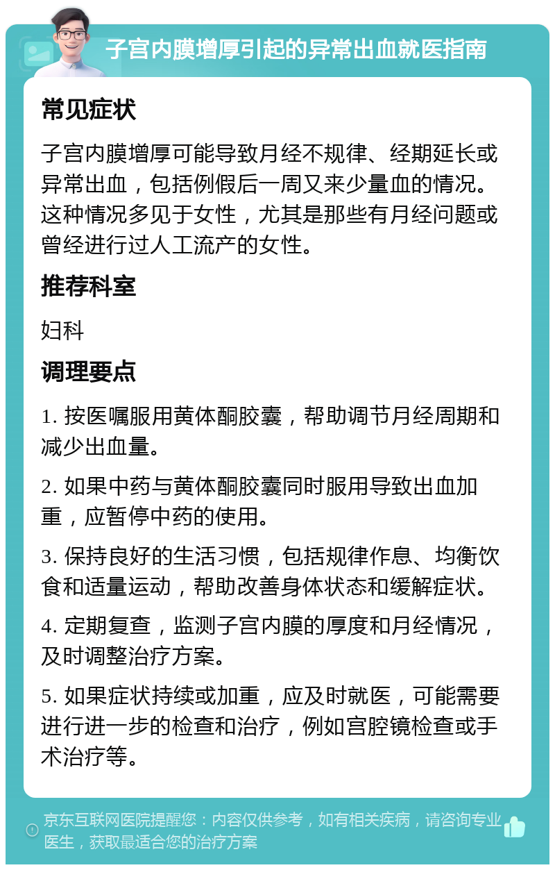 子宫内膜增厚引起的异常出血就医指南 常见症状 子宫内膜增厚可能导致月经不规律、经期延长或异常出血，包括例假后一周又来少量血的情况。这种情况多见于女性，尤其是那些有月经问题或曾经进行过人工流产的女性。 推荐科室 妇科 调理要点 1. 按医嘱服用黄体酮胶囊，帮助调节月经周期和减少出血量。 2. 如果中药与黄体酮胶囊同时服用导致出血加重，应暂停中药的使用。 3. 保持良好的生活习惯，包括规律作息、均衡饮食和适量运动，帮助改善身体状态和缓解症状。 4. 定期复查，监测子宫内膜的厚度和月经情况，及时调整治疗方案。 5. 如果症状持续或加重，应及时就医，可能需要进行进一步的检查和治疗，例如宫腔镜检查或手术治疗等。