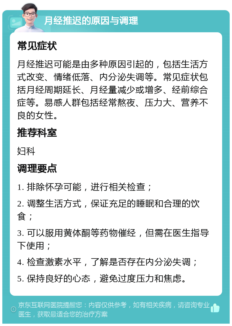 月经推迟的原因与调理 常见症状 月经推迟可能是由多种原因引起的，包括生活方式改变、情绪低落、内分泌失调等。常见症状包括月经周期延长、月经量减少或增多、经前综合症等。易感人群包括经常熬夜、压力大、营养不良的女性。 推荐科室 妇科 调理要点 1. 排除怀孕可能，进行相关检查； 2. 调整生活方式，保证充足的睡眠和合理的饮食； 3. 可以服用黄体酮等药物催经，但需在医生指导下使用； 4. 检查激素水平，了解是否存在内分泌失调； 5. 保持良好的心态，避免过度压力和焦虑。