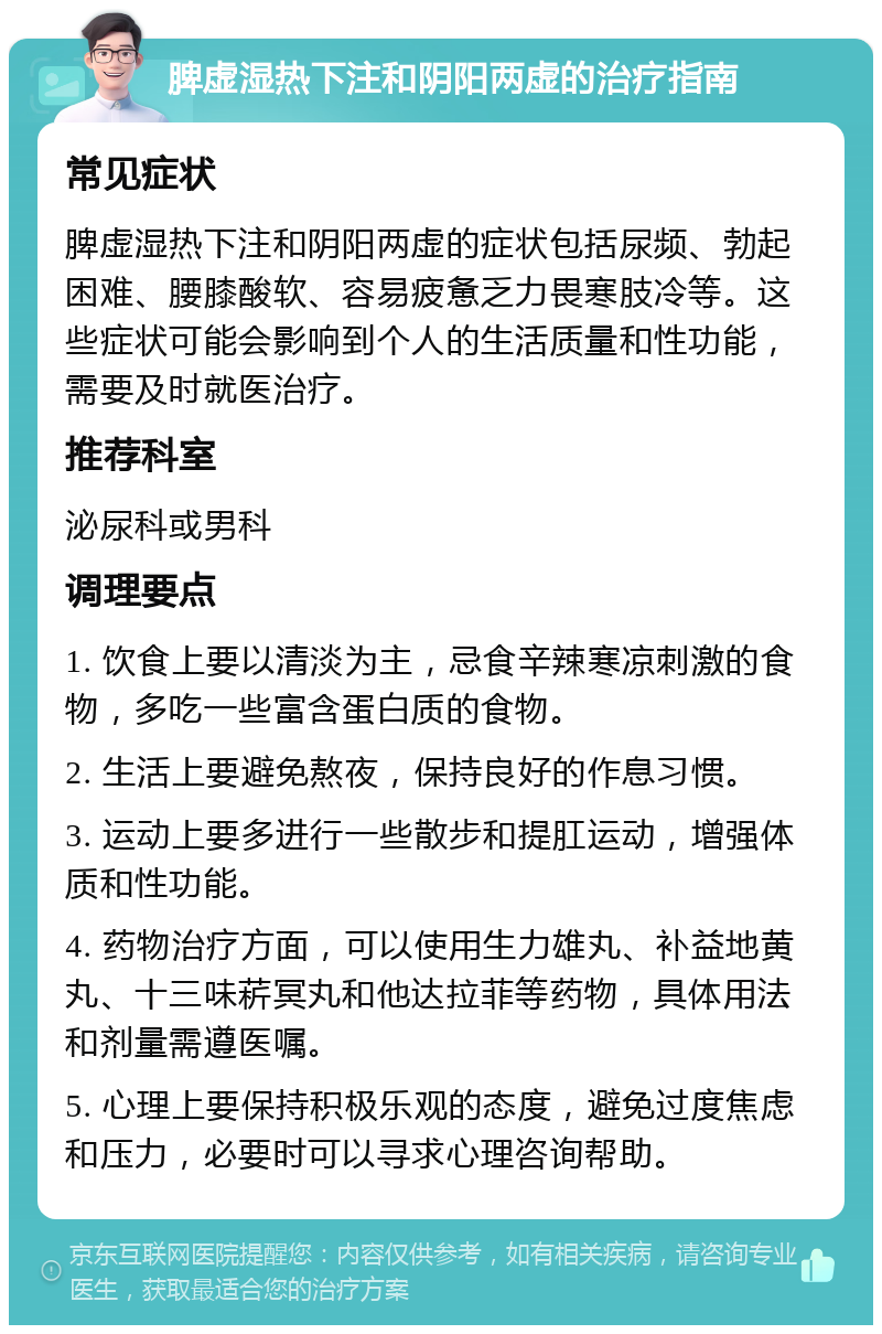 脾虚湿热下注和阴阳两虚的治疗指南 常见症状 脾虚湿热下注和阴阳两虚的症状包括尿频、勃起困难、腰膝酸软、容易疲惫乏力畏寒肢冷等。这些症状可能会影响到个人的生活质量和性功能，需要及时就医治疗。 推荐科室 泌尿科或男科 调理要点 1. 饮食上要以清淡为主，忌食辛辣寒凉刺激的食物，多吃一些富含蛋白质的食物。 2. 生活上要避免熬夜，保持良好的作息习惯。 3. 运动上要多进行一些散步和提肛运动，增强体质和性功能。 4. 药物治疗方面，可以使用生力雄丸、补益地黄丸、十三味菥冥丸和他达拉菲等药物，具体用法和剂量需遵医嘱。 5. 心理上要保持积极乐观的态度，避免过度焦虑和压力，必要时可以寻求心理咨询帮助。