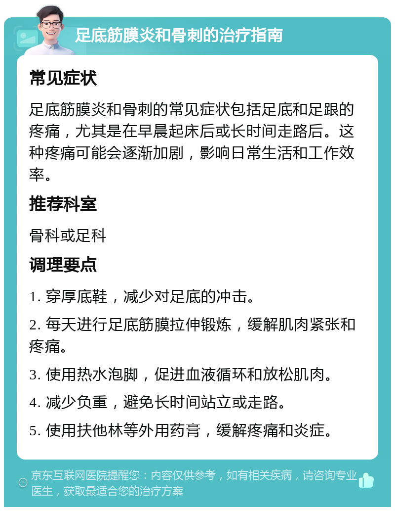 足底筋膜炎和骨刺的治疗指南 常见症状 足底筋膜炎和骨刺的常见症状包括足底和足跟的疼痛，尤其是在早晨起床后或长时间走路后。这种疼痛可能会逐渐加剧，影响日常生活和工作效率。 推荐科室 骨科或足科 调理要点 1. 穿厚底鞋，减少对足底的冲击。 2. 每天进行足底筋膜拉伸锻炼，缓解肌肉紧张和疼痛。 3. 使用热水泡脚，促进血液循环和放松肌肉。 4. 减少负重，避免长时间站立或走路。 5. 使用扶他林等外用药膏，缓解疼痛和炎症。