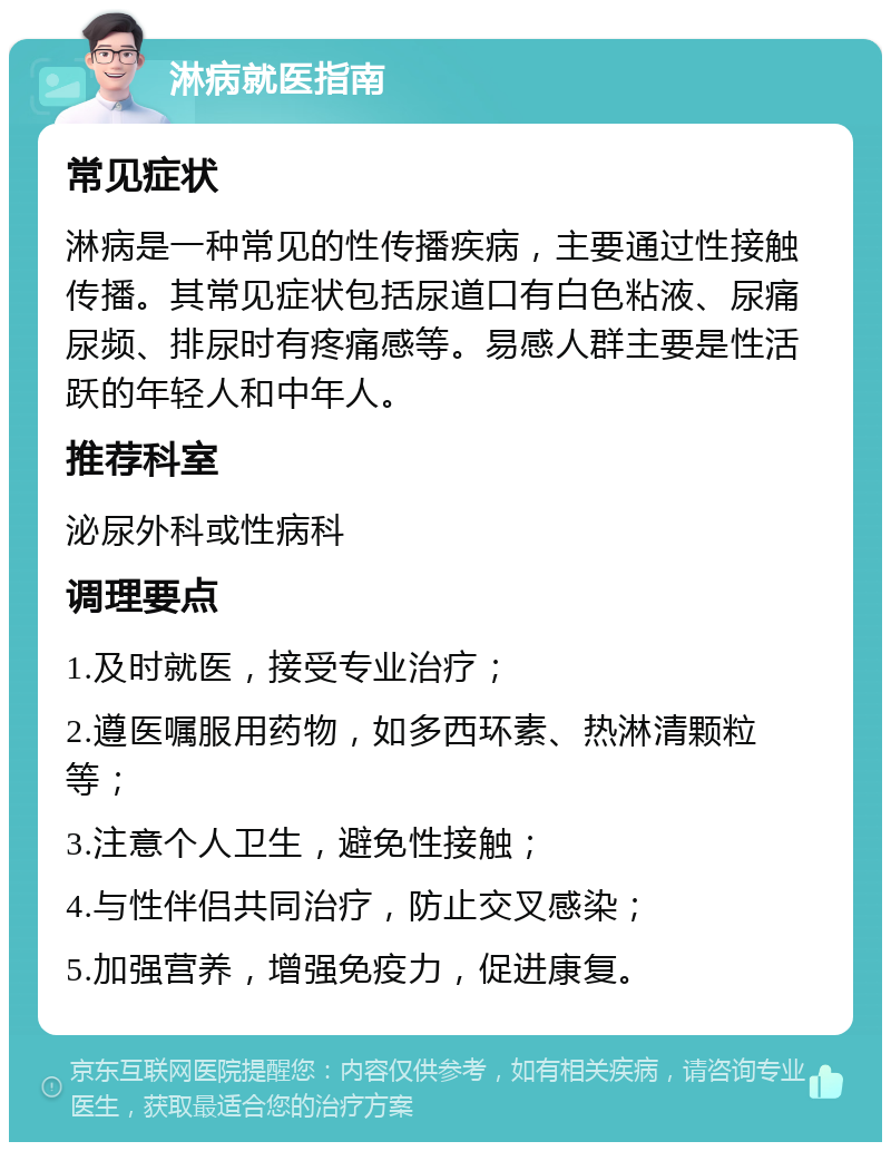 淋病就医指南 常见症状 淋病是一种常见的性传播疾病，主要通过性接触传播。其常见症状包括尿道口有白色粘液、尿痛尿频、排尿时有疼痛感等。易感人群主要是性活跃的年轻人和中年人。 推荐科室 泌尿外科或性病科 调理要点 1.及时就医，接受专业治疗； 2.遵医嘱服用药物，如多西环素、热淋清颗粒等； 3.注意个人卫生，避免性接触； 4.与性伴侣共同治疗，防止交叉感染； 5.加强营养，增强免疫力，促进康复。