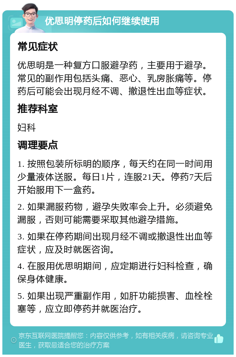 优思明停药后如何继续使用 常见症状 优思明是一种复方口服避孕药，主要用于避孕。常见的副作用包括头痛、恶心、乳房胀痛等。停药后可能会出现月经不调、撤退性出血等症状。 推荐科室 妇科 调理要点 1. 按照包装所标明的顺序，每天约在同一时间用少量液体送服。每日1片，连服21天。停药7天后开始服用下一盒药。 2. 如果漏服药物，避孕失败率会上升。必须避免漏服，否则可能需要采取其他避孕措施。 3. 如果在停药期间出现月经不调或撤退性出血等症状，应及时就医咨询。 4. 在服用优思明期间，应定期进行妇科检查，确保身体健康。 5. 如果出现严重副作用，如肝功能损害、血栓栓塞等，应立即停药并就医治疗。