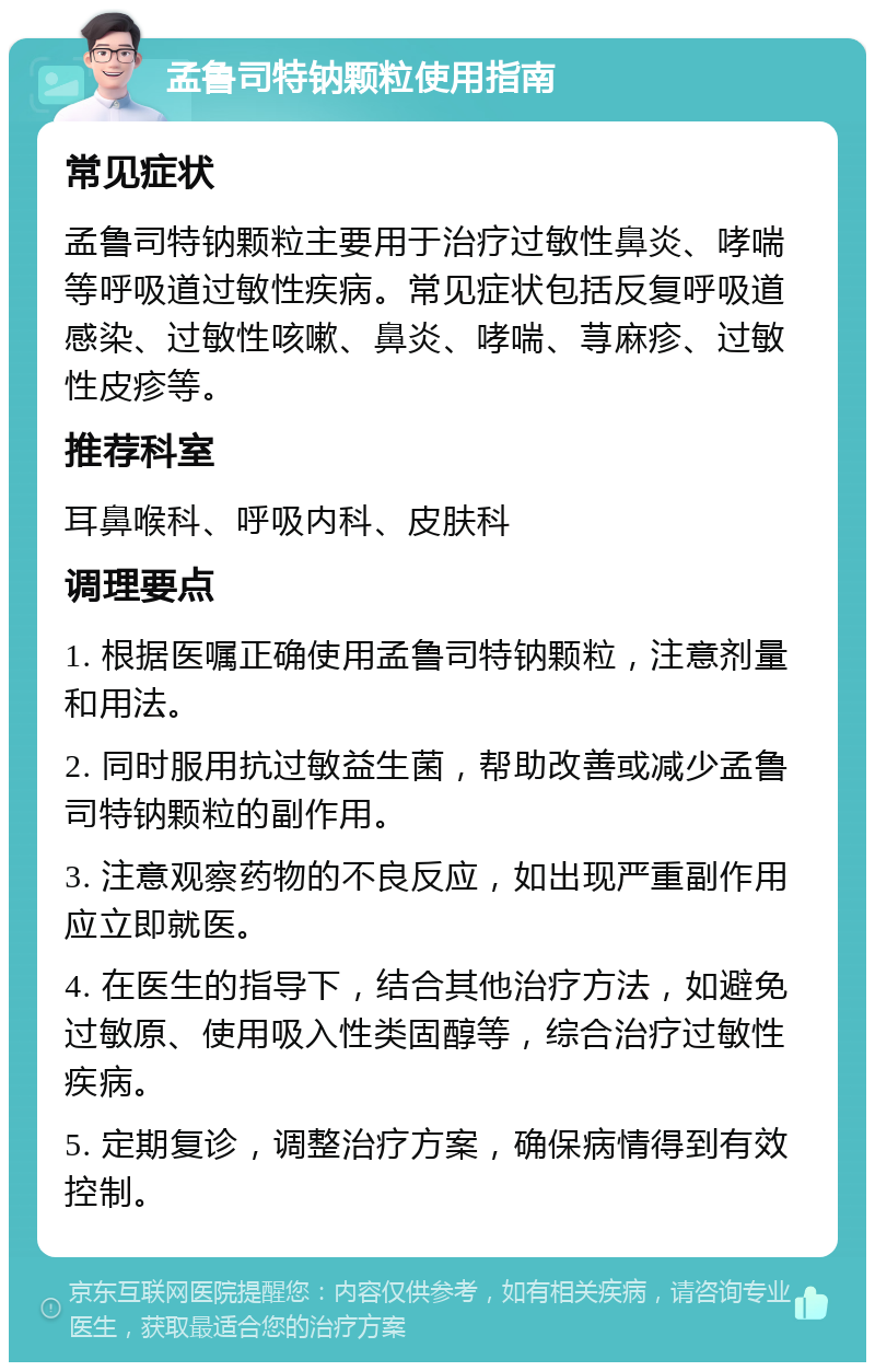 孟鲁司特钠颗粒使用指南 常见症状 孟鲁司特钠颗粒主要用于治疗过敏性鼻炎、哮喘等呼吸道过敏性疾病。常见症状包括反复呼吸道感染、过敏性咳嗽、鼻炎、哮喘、荨麻疹、过敏性皮疹等。 推荐科室 耳鼻喉科、呼吸内科、皮肤科 调理要点 1. 根据医嘱正确使用孟鲁司特钠颗粒，注意剂量和用法。 2. 同时服用抗过敏益生菌，帮助改善或减少孟鲁司特钠颗粒的副作用。 3. 注意观察药物的不良反应，如出现严重副作用应立即就医。 4. 在医生的指导下，结合其他治疗方法，如避免过敏原、使用吸入性类固醇等，综合治疗过敏性疾病。 5. 定期复诊，调整治疗方案，确保病情得到有效控制。