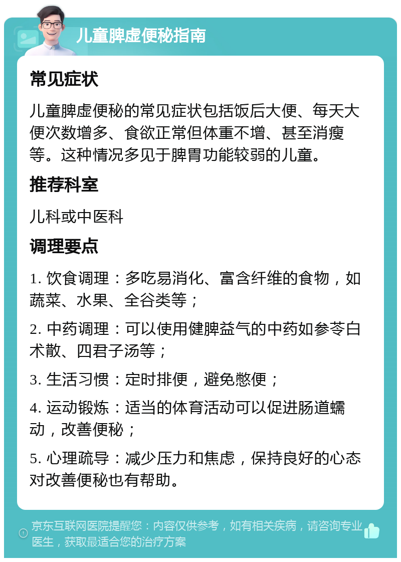 儿童脾虚便秘指南 常见症状 儿童脾虚便秘的常见症状包括饭后大便、每天大便次数增多、食欲正常但体重不增、甚至消瘦等。这种情况多见于脾胃功能较弱的儿童。 推荐科室 儿科或中医科 调理要点 1. 饮食调理：多吃易消化、富含纤维的食物，如蔬菜、水果、全谷类等； 2. 中药调理：可以使用健脾益气的中药如参苓白术散、四君子汤等； 3. 生活习惯：定时排便，避免憋便； 4. 运动锻炼：适当的体育活动可以促进肠道蠕动，改善便秘； 5. 心理疏导：减少压力和焦虑，保持良好的心态对改善便秘也有帮助。