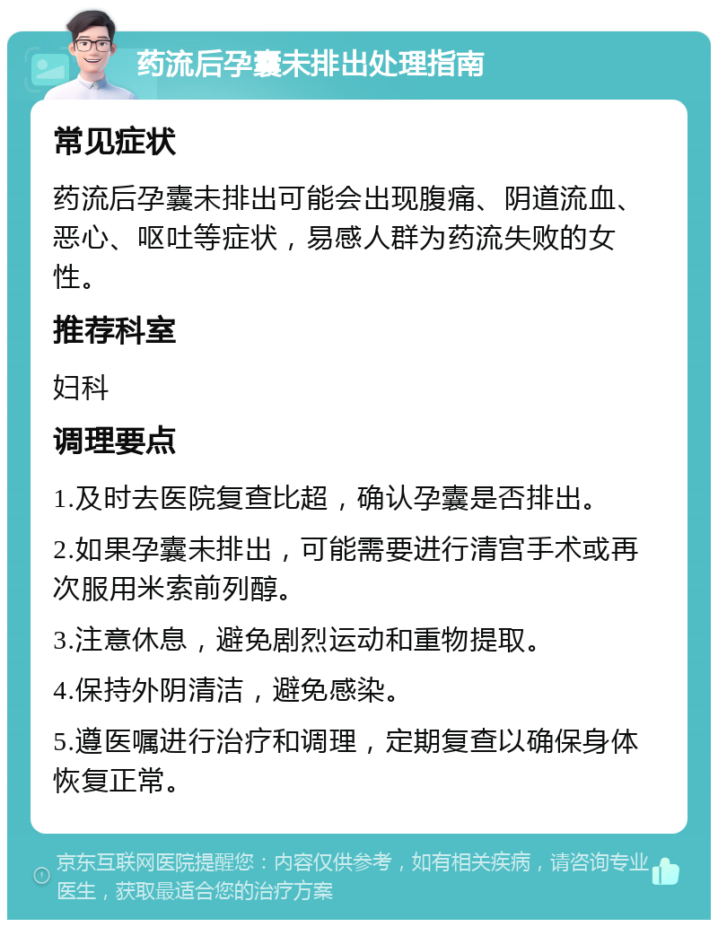 药流后孕囊未排出处理指南 常见症状 药流后孕囊未排出可能会出现腹痛、阴道流血、恶心、呕吐等症状，易感人群为药流失败的女性。 推荐科室 妇科 调理要点 1.及时去医院复查比超，确认孕囊是否排出。 2.如果孕囊未排出，可能需要进行清宫手术或再次服用米索前列醇。 3.注意休息，避免剧烈运动和重物提取。 4.保持外阴清洁，避免感染。 5.遵医嘱进行治疗和调理，定期复查以确保身体恢复正常。