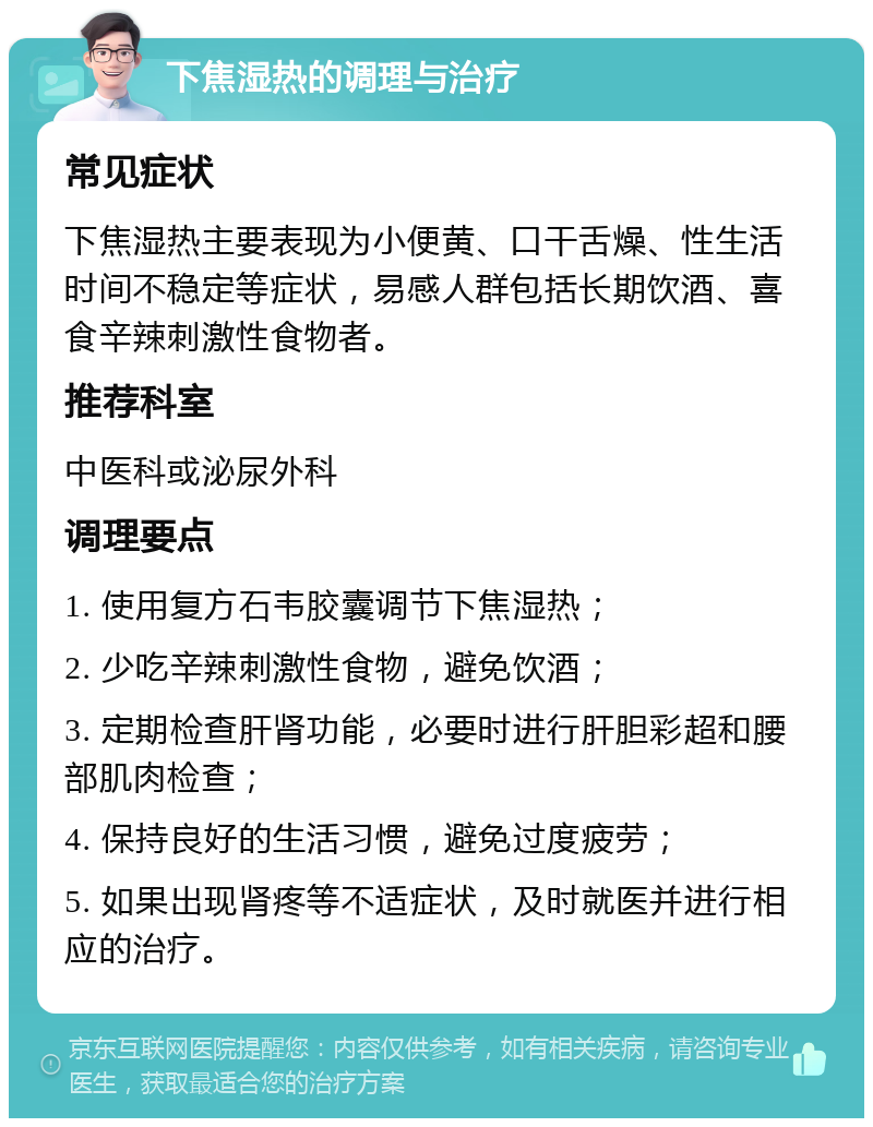 下焦湿热的调理与治疗 常见症状 下焦湿热主要表现为小便黄、口干舌燥、性生活时间不稳定等症状，易感人群包括长期饮酒、喜食辛辣刺激性食物者。 推荐科室 中医科或泌尿外科 调理要点 1. 使用复方石韦胶囊调节下焦湿热； 2. 少吃辛辣刺激性食物，避免饮酒； 3. 定期检查肝肾功能，必要时进行肝胆彩超和腰部肌肉检查； 4. 保持良好的生活习惯，避免过度疲劳； 5. 如果出现肾疼等不适症状，及时就医并进行相应的治疗。