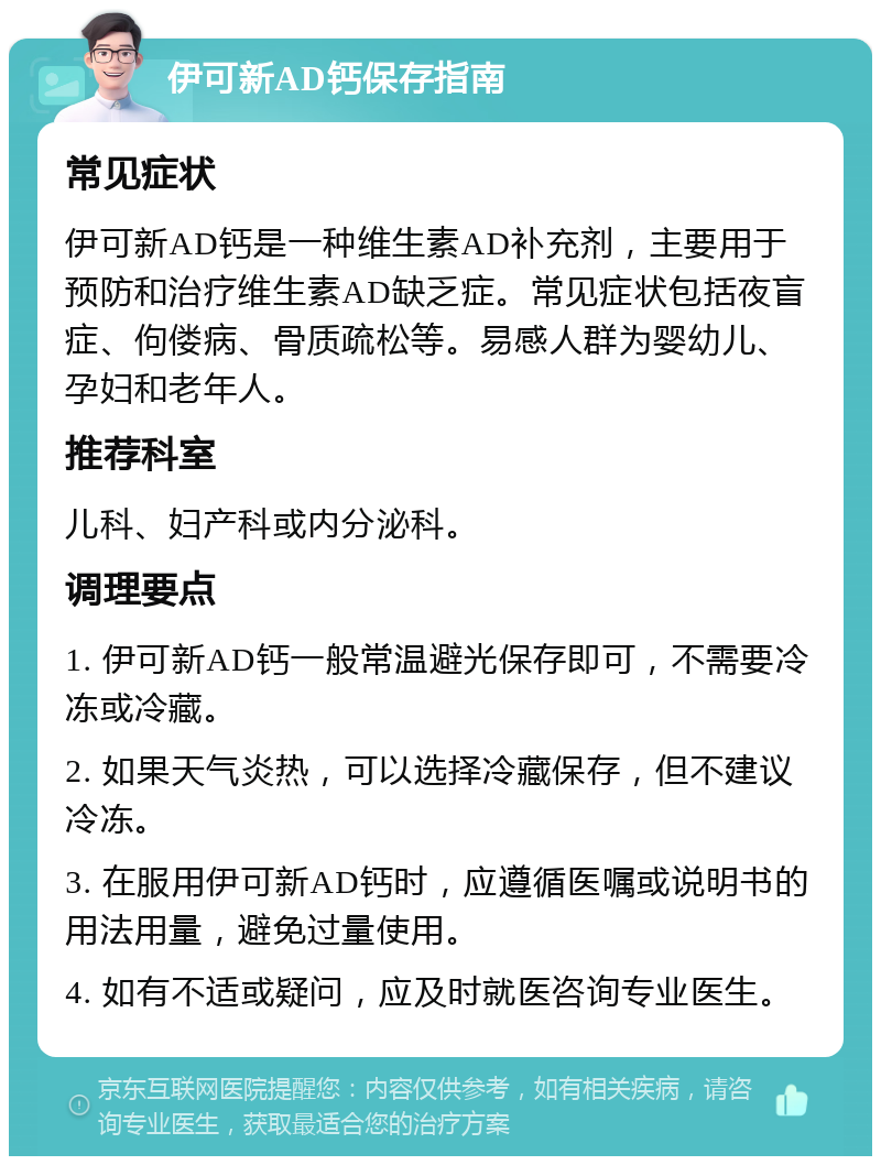 伊可新AD钙保存指南 常见症状 伊可新AD钙是一种维生素AD补充剂，主要用于预防和治疗维生素AD缺乏症。常见症状包括夜盲症、佝偻病、骨质疏松等。易感人群为婴幼儿、孕妇和老年人。 推荐科室 儿科、妇产科或内分泌科。 调理要点 1. 伊可新AD钙一般常温避光保存即可，不需要冷冻或冷藏。 2. 如果天气炎热，可以选择冷藏保存，但不建议冷冻。 3. 在服用伊可新AD钙时，应遵循医嘱或说明书的用法用量，避免过量使用。 4. 如有不适或疑问，应及时就医咨询专业医生。