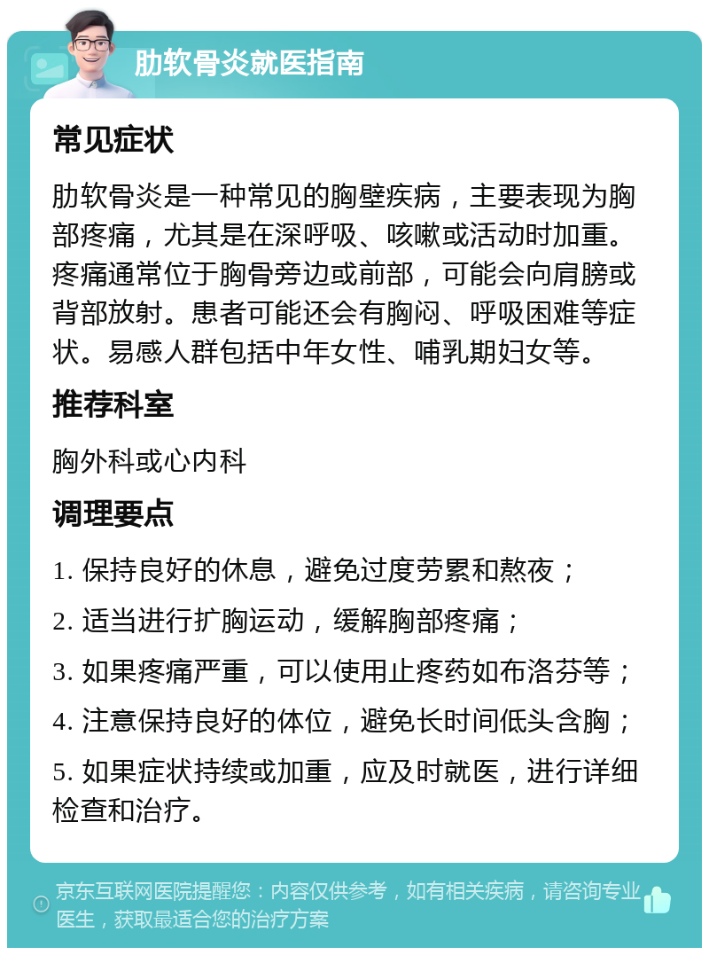 肋软骨炎就医指南 常见症状 肋软骨炎是一种常见的胸壁疾病，主要表现为胸部疼痛，尤其是在深呼吸、咳嗽或活动时加重。疼痛通常位于胸骨旁边或前部，可能会向肩膀或背部放射。患者可能还会有胸闷、呼吸困难等症状。易感人群包括中年女性、哺乳期妇女等。 推荐科室 胸外科或心内科 调理要点 1. 保持良好的休息，避免过度劳累和熬夜； 2. 适当进行扩胸运动，缓解胸部疼痛； 3. 如果疼痛严重，可以使用止疼药如布洛芬等； 4. 注意保持良好的体位，避免长时间低头含胸； 5. 如果症状持续或加重，应及时就医，进行详细检查和治疗。